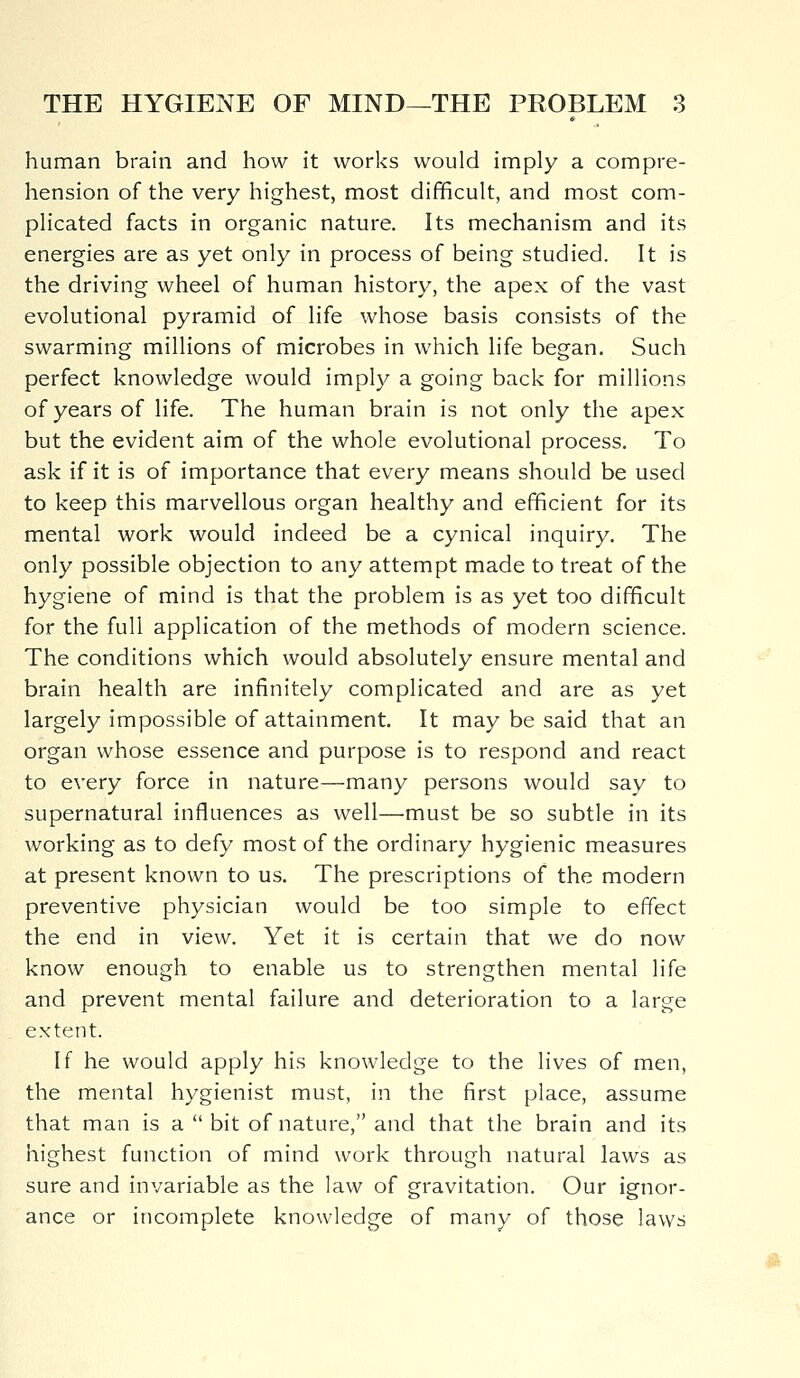 human brain and how it works would imply a compre- hension of the very highest, most difficult, and most com- plicated facts in organic nature. Its mechanism and its energies are as yet only in process of being studied. It is the driving wheel of human history, the apex of the vast evolutional pyramid of life whose basis consists of the swarming millions of microbes in which life began. Such perfect knowledge would imply a going back for millions of years of life. The human brain is not only the apex but the evident aim of the whole evolutional process. To ask if it is of importance that every means should be used to keep this marvellous organ healthy and efficient for its mental work would indeed be a cynical inquiry. The only possible objection to any attempt made to treat of the hygiene of mind is that the problem is as yet too difficult for the full application of the methods of modern science. The conditions which would absolutely ensure mental and brain health are infinitely complicated and are as yet largely impossible of attainment. It may be said that an organ whose essence and purpose is to respond and react to every force in nature—many persons would say to supernatural influences as well—must be so subtle in its working as to defy most of the ordinary hygienic measures at present known to us. The prescriptions of the modern preventive physician would be too simple to effect the end in view. Yet it is certain that we do now know enough to enable us to strengthen mental life and prevent mental failure and deterioration to a large extent. If he would apply his knowledge to the lives of men, the mental hygienist must, in the first place, assume that man is a  bit of nature, and that the brain and its highest function of mind work through natural laws as sure and invariable as the law of gravitation. Our ignor- ance or incomplete knowledge of many of those laws