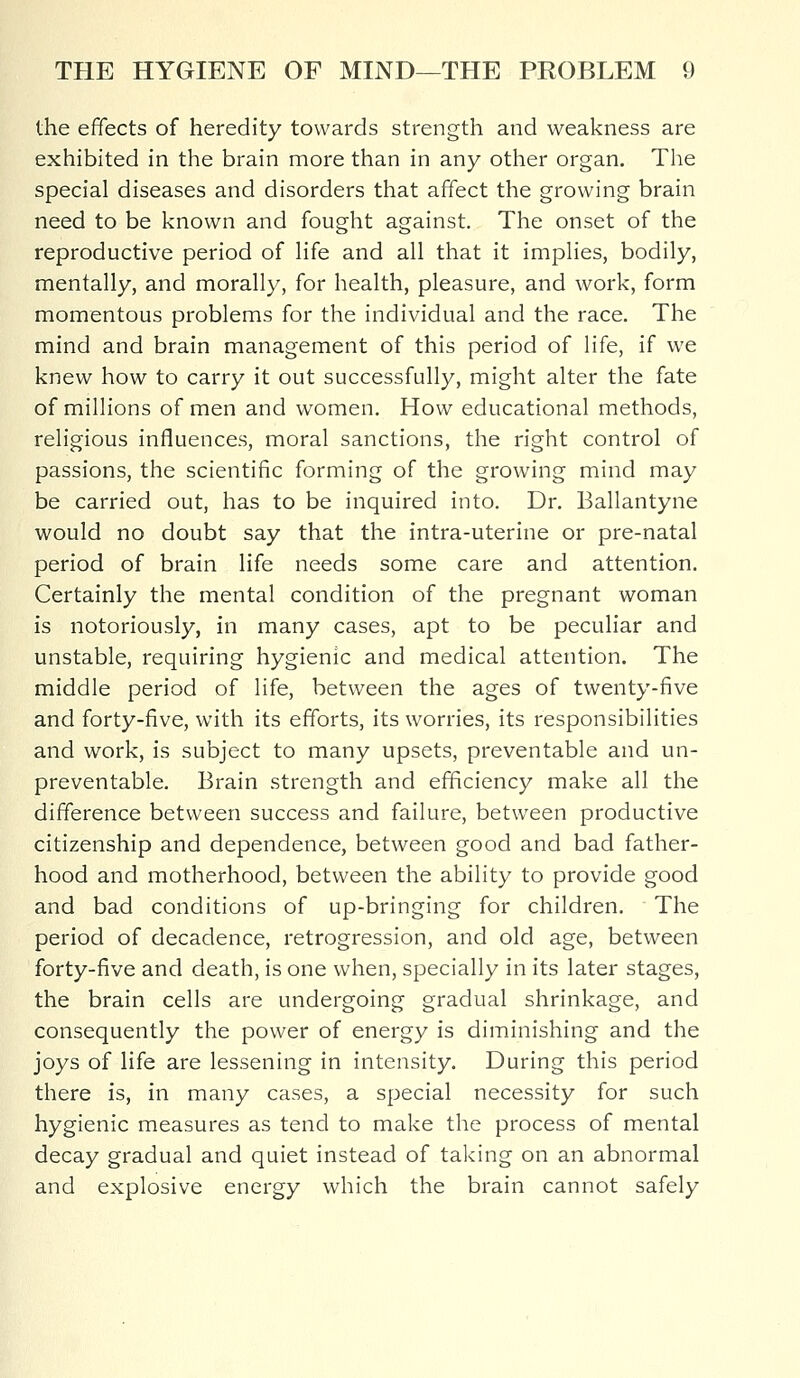 the effects of heredity towards strength and weakness are exhibited in the brain more than in any other organ. The special diseases and disorders that affect the growing brain need to be known and fought against. The onset of the reproductive period of life and all that it implies, bodily, mentally, and morally, for health, pleasure, and work, form momentous problems for the individual and the race. The mind and brain management of this period of life, if we knew how to carry it out successfully, might alter the fate of millions of men and women. How educational methods, religious influences, moral sanctions, the right control of passions, the scientific forming of the growing mind may be carried out, has to be inquired into. Dr. Ballantyne would no doubt say that the intra-uterine or pre-natal period of brain life needs some care and attention. Certainly the mental condition of the pregnant woman is notoriously, in many cases, apt to be peculiar and unstable, requiring hygienic and medical attention. The middle period of life, between the ages of twenty-five and forty-five, with its efforts, its worries, its responsibilities and work, is subject to many upsets, preventable and un- preventable. Brain strength and efficiency make all the difference between success and failure, between productive citizenship and dependence, between good and bad father- hood and motherhood, between the ability to provide good and bad conditions of up-bringing for children. The period of decadence, retrogression, and old age, between forty-five and death, is one when, specially in its later stages, the brain cells are undergoing gradual shrinkage, and consequently the power of energy is diminishing and the joys of life are lessening in intensity. During this period there is, in many cases, a special necessity for such hygienic measures as tend to make the process of mental decay gradual and quiet instead of taking on an abnormal and explosive energy which the brain cannot safely