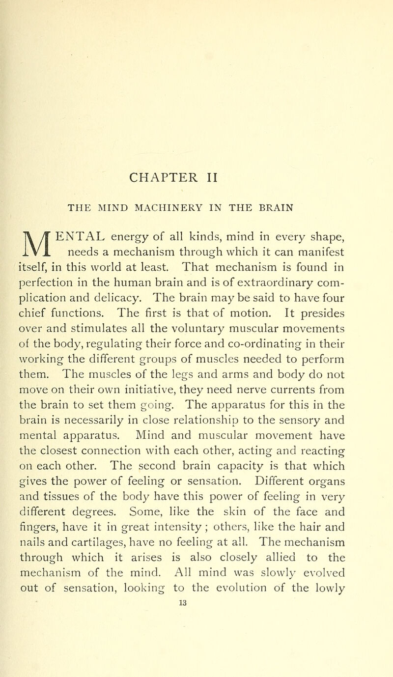 CHAPTER II THE MIND MACHINERY IN THE BRAIN MENTAL energy of all kinds, mind in every shape, needs a mechanism through which it can manifest itself, in this world at least. That mechanism is found in perfection in the human brain and is of extraordinary com- plication and delicacy. The brain may be said to have four chief functions. The first is that of motion. It presides over and stimulates all the voluntary muscular movements of the body, regulating their force and co-ordinating in their working the different groups of muscles needed to perform them. The muscles of the legs and arms and body do not move on their own initiative, they need nerve currents from the brain to set them going. The apparatus for this in the brain is necessarily in close relationship to the sensory and mental apparatus. Mind and muscular movement have the closest connection with each other, acting and reacting on each other. The second brain capacity is that which gives the power of feeling or sensation. Different organs and tissues of the body have this power of feeling in very different degrees. Some, like the skin of the face and fingers, have it in great intensity; others, like the hair and nails and cartilages, have no feeling at all. The mechanism through which it arises is also closely allied to the mechanism of the mind. All mind was slowly evolved out of sensation, looking to the evolution of the lowly