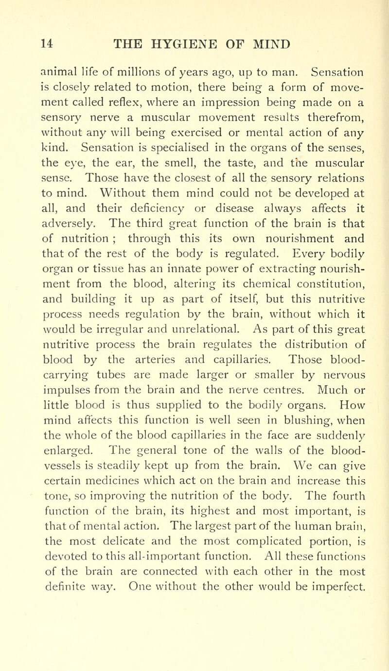 animal life of millions of years ago, up to man. Sensation is closely related to motion, there being a form of move- ment called reflex, where an impression being made on a sensory nerve a muscular movement results therefrom, without any will being exercised or mental action of any kind. Sensation is specialised in the organs of the senses, the eye, the ear, the smell, the taste, and the muscular sense. Those have the closest of all the sensory relations to mind. Without them mind could not be developed at all, and their deficiency or disease always affects it adversely. The third great function of the brain is that of nutrition ; through this its own nourishment and that of the rest of the body is regulated. Every bodily organ or tissue has an innate power of extracting nourish- ment from the blood, altering its chemical constitution, and building it up as part of itself, but this nutritive process needs regulation by the brain, without which it would be irregular and unrelational. As part of this great nutritive process the brain regulates the distribution of blood by the arteries and capillaries. Those blood- carrying tubes are made larger or smaller by nervous impulses from the brain and the nerve centres. Much or little blood is thus supplied to the bodily organs. How mind affects this function is well seen in blushing, when the whole of the blood capillaries in the face are suddenly enlarged. The general tone of the walls of the blood- vessels is steadily kept up from the brain. We can give certain medicines which act on the brain and increase this tone, so improving the nutrition of the body. The fourth function of the brain, its highest and most important, is that of mental action. The largest part of the human brain, the most delicate and the most complicated portion, is devoted to this all-important function. All these functions of the brain are connected with each other in the most definite way. One without the other would be imperfect.