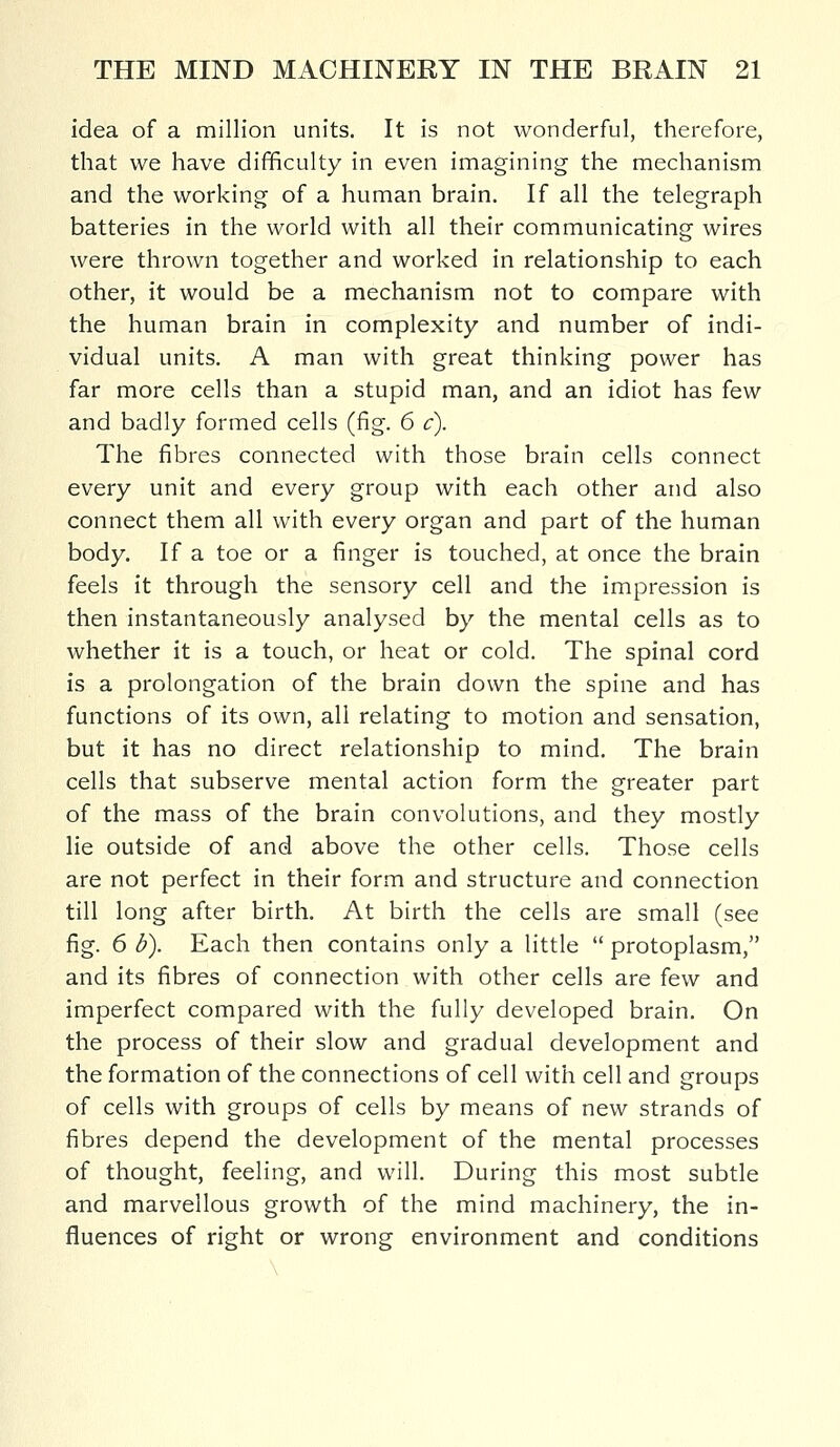 idea of a million units. It is not wonderful, therefore, that we have difficulty in even imagining the mechanism and the working of a human brain. If all the telegraph batteries in the world with all their communicating wires were thrown together and worked in relationship to each other, it would be a mechanism not to compare with the human brain in complexity and number of indi- vidual units. A man with great thinking power has far more cells than a stupid man, and an idiot has few and badly formed cells (fig. 6 c). The fibres connected with those brain cells connect every unit and every group with each other and also connect them all with every organ and part of the human body. If a toe or a finger is touched, at once the brain feels it through the sensory cell and the impression is then instantaneously analysed by the mental cells as to whether it is a touch, or heat or cold. The spinal cord is a prolongation of the brain down the spine and has functions of its own, all relating to motion and sensation, but it has no direct relationship to mind. The brain cells that subserve mental action form the greater part of the mass of the brain convolutions, and they mostly lie outside of and above the other cells. Those cells are not perfect in their form and structure and connection till long after birth. At birth the cells are small (see fig. 6 b). Each then contains only a little  protoplasm, and its fibres of connection with other cells are few and imperfect compared with the fully developed brain. On the process of their slow and gradual development and the formation of the connections of cell with cell and groups of cells with groups of cells by means of new strands of fibres depend the development of the mental processes of thought, feeling, and will. During this most subtle and marvellous growth of the mind machinery, the in- fluences of right or wrong environment and conditions