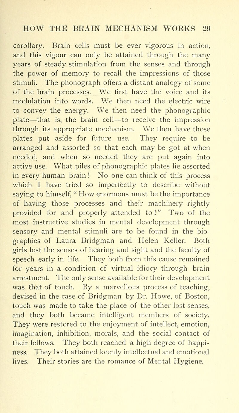 corollary. Brain cells must be ever vigorous in action, and this vigour can only be attained through the many years of steady stimulation from the senses and through the power of memory to recall the impressions of those stimuli. The phonograph offers a distant analogy of some of the brain processes. We first have the voice and its modulation into words. We then need the electric wire to convey the energy. We then need the phonographic plate—that is, the brain cell—to receive the impression through its appropriate mechanism. We then have those plates put aside for future use. They require to be arranged and assorted so that each may be got at when needed, and when so needed they are put again into active use. What piles of phonographic plates lie assorted in every human brain ! No one can think of this process which I have tried so imperfectly to describe without saying to himself,  How enormous must be the importance of having those processes and their machinery rightly provided for and properly attended to! Two of the most instructive studies in mental development through sensory and mental stimuli are to be found in the bio- graphies of Laura Bridgman and Helen Keller. Both girls lost the senses of hearing and sight and the faculty of speech early in life. They both from this cause remained for years in a condition of virtual idiocy through brain arrestment. The only sense available for their development was that of touch. By a marvellous process of teaching, devised in the case of Bridgman by Dr. Howe, of Boston, touch was made to take the place of the other lost senses, and they both became intelligent members of society. They were restored to the enjoyment of intellect, emotion, imagination, inhibition, morals, and the social contact of their fellows. They both reached a high degree of happi- ness. They both attained keenly intellectual and emotional lives. Their stories are the romance of Mental Hygiene.