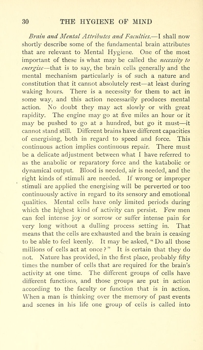 Brain and Mental Attributes and Faculties.—I shall now shortly describe some of the fundamental brain attributes that are relevant to Mental Hygiene. One of the most important of these is what may be called the necessity to energise—that is to say, the brain cells generally and the mental mechanism particularly is of such a nature and constitution that it cannot absolutely rest—at least during waking hours. There is a necessity for them to act in some way. and this action necessarily produces mental action. No doubt they may act slowly or with great rapidity. The engine may go at five miles an hour or it may be pushed to go at a hundred, but go it must—it cannot stand still. Different brains have different capacities of energising, both in regard to speed and force. This continuous action implies continuous repair. There must be a delicate adjustment between what I have referred to as the anabolic or reparatory force and the katabolic or dynamical output. Blood is needed, air is needed, and the right kinds of stimuli are needed. If wrong or improper stimuli are applied the energising will be perverted or too continuously active in regard to its sensory and emotional qualities. Mental cells have only limited periods during which the highest kind of activity can persist. Few men can feel intense joy or sorrow or suffer intense pain for very long without a dulling process setting in. That means that the cells are exhausted and the brain is ceasing to be able to feel keenly. It may be asked,  Do all those millions of cells act at once ?  It is certain that they do not. Nature has provided, in the first place, probably fifty times the number of cells that are required for the brain's activity at one time. The different groups of cells have different functions, and those groups are put in action according to the faculty or function that is in action. When a man is thinking over the memory of past events and scenes in his life one group of cells is called into