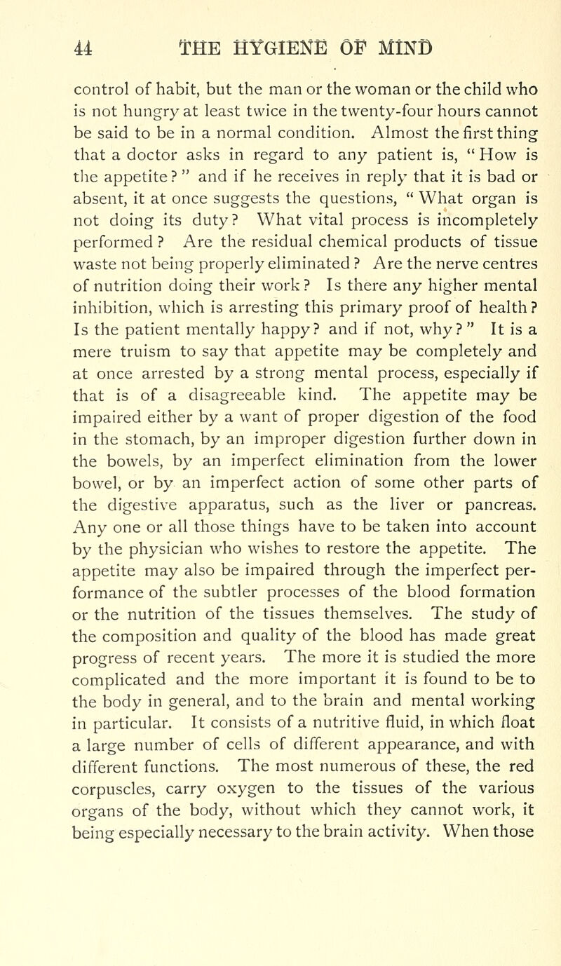 control of habit, but the man or the woman or the child who is not hungry at least twice in the twenty-four hours cannot be said to be in a normal condition. Almost the first thing that a doctor asks in regard to any patient is,  How is the appetite ?  and if he receives in reply that it is bad or absent, it at once suggests the questions,  What organ is not doing its duty? What vital process is incompletely performed ? Are the residual chemical products of tissue waste not being properly eliminated ? Are the nerve centres of nutrition doing their work ? Is there any higher mental inhibition, which is arresting this primary proof of health ? Is the patient mentally happy? and if not, why?  It is a mere truism to say that appetite may be completely and at once arrested by a strong mental process, especially if that is of a disagreeable kind. The appetite may be impaired either by a want of proper digestion of the food in the stomach, by an improper digestion further down in the bowels, by an imperfect elimination from the lower bowel, or by an imperfect action of some other parts of the digestive apparatus, such as the liver or pancreas. Any one or all those things have to be taken into account by the physician who wishes to restore the appetite. The appetite may also be impaired through the imperfect per- formance of the subtler processes of the blood formation or the nutrition of the tissues themselves. The study of the composition and quality of the blood has made great progress of recent years. The more it is studied the more complicated and the more important it is found to be to the body in general, and to the brain and mental working in particular. It consists of a nutritive fluid, in which float a large number of cells of different appearance, and with different functions. The most numerous of these, the red corpuscles, carry oxygen to the tissues of the various organs of the body, without which they cannot work, it being especially necessary to the brain activity. When those