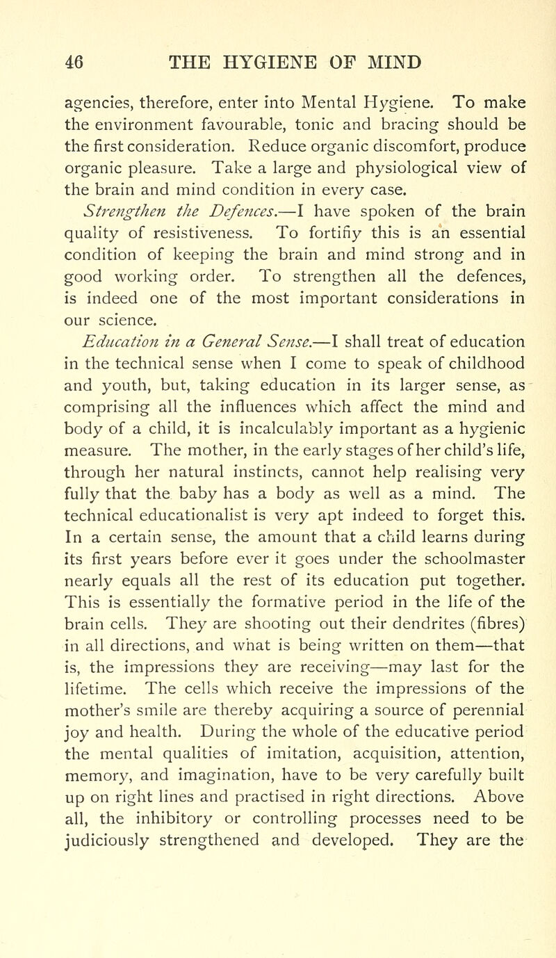 agencies, therefore, enter into Mental Hygiene. To make the environment favourable, tonic and bracing should be the first consideration. Reduce organic discomfort, produce organic pleasure. Take a large and physiological view of the brain and mind condition in every case. Strengthen the Defences.—I have spoken of the brain quality of resistiveness. To fortifiy this is an essential condition of keeping the brain and mind strong and in good working order. To strengthen all the defences, is indeed one of the most important considerations in our science. Education in a General Sense.—I shall treat of education in the technical sense when I come to speak of childhood and youth, but, taking education in its larger sense, as comprising all the influences which affect the mind and body of a child, it is incalculably important as a hygienic measure. The mother, in the early stages of her child's life, through her natural instincts, cannot help realising very fully that the baby has a body as well as a mind. The technical educationalist is very apt indeed to forget this. In a certain sense, the amount that a child learns during its first years before ever it goes under the schoolmaster nearly equals all the rest of its education put together. This is essentially the formative period in the life of the brain cells. They are shooting out their dendrites (fibres) in all directions, and what is being written on them—that is, the impressions they are receiving—may last for the lifetime. The cells which receive the impressions of the mother's smile are thereby acquiring a source of perennial joy and health. During the whole of the educative period the mental qualities of imitation, acquisition, attention, memory, and imagination, have to be very carefully built up on right lines and practised in right directions. Above all, the inhibitory or controlling processes need to be judiciously strengthened and developed. They are the
