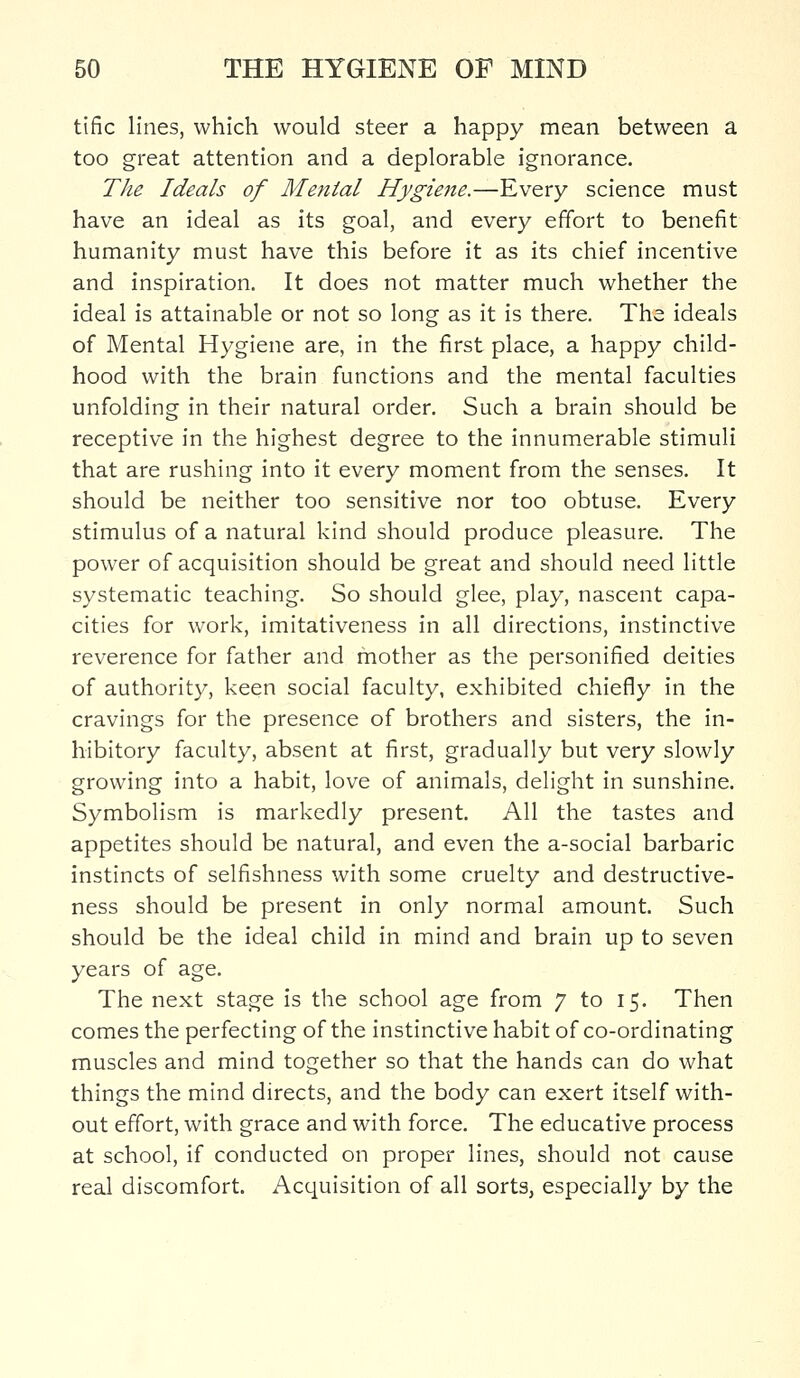 tific lines, which would steer a happy mean between a too great attention and a deplorable ignorance. The Ideals of Menial Hygiene.—Every science must have an ideal as its goal, and every effort to benefit humanity must have this before it as its chief incentive and inspiration. It does not matter much whether the ideal is attainable or not so long as it is there. The ideals of Mental Hygiene are, in the first place, a happy child- hood with the brain functions and the mental faculties unfolding in their natural order. Such a brain should be receptive in the highest degree to the innumerable stimuli that are rushing into it every moment from the senses. It should be neither too sensitive nor too obtuse. Every stimulus of a natural kind should produce pleasure. The power of acquisition should be great and should need little systematic teaching. So should glee, play, nascent capa- cities for work, imitativeness in all directions, instinctive reverence for father and mother as the personified deities of authority, keen social faculty, exhibited chiefly in the cravings for the presence of brothers and sisters, the in- hibitory faculty, absent at first, gradually but very slowly growing into a habit, love of animals, delight in sunshine. Symbolism is markedly present. All the tastes and appetites should be natural, and even the a-social barbaric instincts of selfishness with some cruelty and destructive- ness should be present in only normal amount. Such should be the ideal child in mind and brain up to seven years of age. The next stage is the school age from 7 to 15. Then comes the perfecting of the instinctive habit of co-ordinating muscles and mind together so that the hands can do what things the mind directs, and the body can exert itself with- out effort, with grace and with force. The educative process at school, if conducted on proper lines, should not cause real discomfort. Acquisition of all sorts, especially by the