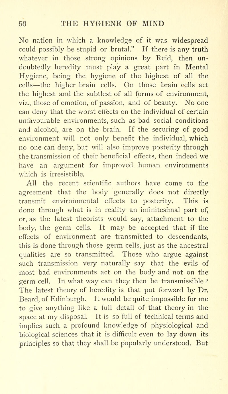 No nation in which a knowledge of it was widespread could possibly be stupid or brutal. If there is any truth whatever in those strong opinions by Reid, then un- doubtedly heredity must play a great part in Mental Hygiene, being the hygiene of the highest of all the cells—the higher brain cells. On those brain cells act the highest and the subtlest of all forms of environment, viz., those of emotion, of passion, and of beauty. No one can deny that the worst effects on the individual of certain unfavourable environments, such as bad social conditions and alcohol, are on the brain. If the securing of good environment will not only benefit the individual, which no one can deny, but will also improve posterity through the transmission of their beneficial effects, then indeed we have an argument for improved human environments which is irresistible. All the recent scientific authors have come to the agreement that the body generally does not directly transmit environmental effects to posterity. This is done through what is in reality an infinitesimal part of, or, as the latest theorists would say, attachment to the body, the germ cells. It may be accepted that if the effects of environment are transmitted to descendants, this is done through those germ cells, just as the ancestral qualities are so transmitted. Those who argue against such transmission very naturally say that the evils of most bad environments act on the body and not on the germ cell. In what way can they then be transmissible ? The latest theory of heredity is that put forward by Dr. Beard, of Edinburgh. It would be quite impossible for me to give anything like a full detail of that theory in the space at my disposal. It is so full of technical terms and implies such a profound knowledge of physiological and biological sciences that it is difficult even to lay down its principles so that they shall be popularly understood. But