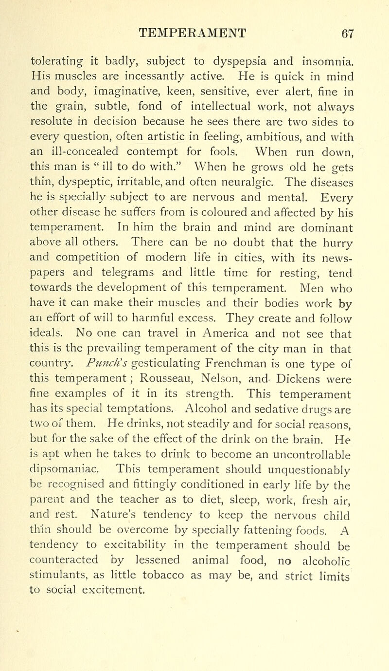 tolerating it badly, subject to dyspepsia and insomnia. His muscles are incessantly active. He is quick in mind and body, imaginative, keen, sensitive, ever alert, fine in the grain, subtle, fond of intellectual work, not always resolute in decision because he sees there are two sides to every question, often artistic in feeling, ambitious, and with an ill-concealed contempt for fools. When run down, this man is  ill to do with. When he grows old he gets thin, dyspeptic, irritable, and often neuralgic. The diseases he is specially subject to are nervous and mental. Every other disease he suffers from is coloured and affected by his temperament. In him the brain and mind are dominant above all others. There can be no doubt that the hurry and competition of modern life in cities, with its news- papers and telegrams and little time for resting, tend towards the development of this temperament. Men who have it can make their muscles and their bodies work by an effort of will to harmful excess. They create and follow ideals. No one can travel in America and not see that this is the prevailing temperament of the city man in that country. Punch's gesticulating Frenchman is one type of this temperament; Rousseau, Nelson, and Dickens were fine examples of it in its strength. This temperament has its special temptations. Alcohol and sedative drugs are two of them. He drinks, not steadily and for social reasons, but for the sake of the effect of the drink on the brain. He is apt when he takes to drink to become an uncontrollable dipsomaniac. This temperament should unquestionably be recognised and fittingly conditioned in early life by the parent and the teacher as to diet, sleep, work, fresh air, and rest. Nature's tendency to keep the nervous child thin should be overcome by specially fattening foods. A tendency to excitability in the temperament should be counteracted by lessened animal food, no alcoholic stimulants, as little tobacco as may be, and strict limits to social excitement.