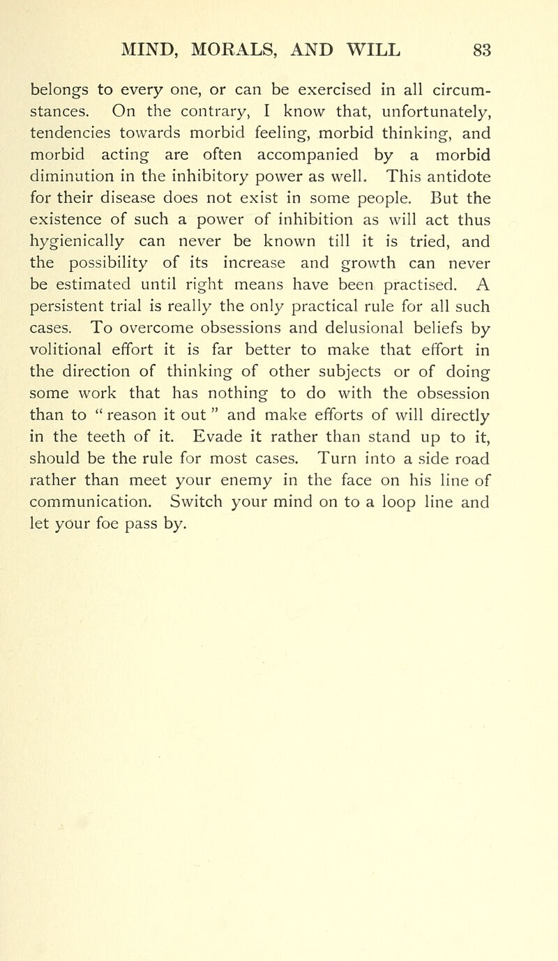 belongs to every one, or can be exercised in all circum- stances. On the contrary, I know that, unfortunately, tendencies towards morbid feeling, morbid thinking, and morbid acting are often accompanied by a morbid diminution in the inhibitory power as well. This antidote for their disease does not exist in some people. But the existence of such a power of inhibition as will act thus hygienically can never be known till it is tried, and the possibility of its increase and growth can never be estimated until right means have been practised. A persistent trial is really the only practical rule for all such cases. To overcome obsessions and delusional beliefs by volitional effort it is far better to make that effort in the direction of thinking of other subjects or of doing some work that has nothing to do with the obsession than to  reason it out  and make efforts of will directly in the teeth of it. Evade it rather than stand up to it, should be the rule for most cases. Turn into a side road rather than meet your enemy in the face on his line of communication. Switch your mind on to a loop line and let your foe pass by.