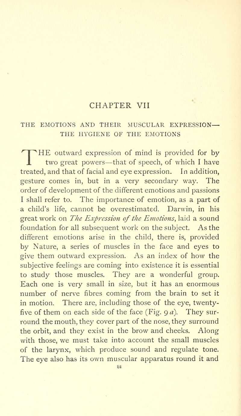 THE EMOTIONS AND THEIR MUSCULAR EXPRESSION— THE HYGIENE OF THE EMOTIONS THE outward expression of mind is provided for by two great powers—that of speech, of which I have treated, and that of facial and eye expression. In addition, gesture comes in, but in a very secondary way. The order of development of the different emotions and passions I shall refer to. The importance of emotion, as a part of a child's life, cannot be overestimated. Darwin, in his great work on The Expression of the Emotions, laid a sound foundation for all subsequent work on the subject. As the different emotions arise in the child, there is, provided by Nature, a series of muscles in the face and eyes to give them outward expression. As an index of how the subjective feelings are coming into existence it is essential to study those muscles. They are a wonderful group. Each one is very small in size, but it has an enormous number of nerve fibres coming from the brain to set it in motion. There are, including those of the eye, twenty- five of them on each side of the face (Fig. 9 a). They sur- round the mouth, they cover part of the nose, they surround the orbit, and they exist in the brow and cheeks. Along with those, we must take into account the small muscles of the larynx, which produce sound and regulate tone. The eye also has its own muscular apparatus round it and