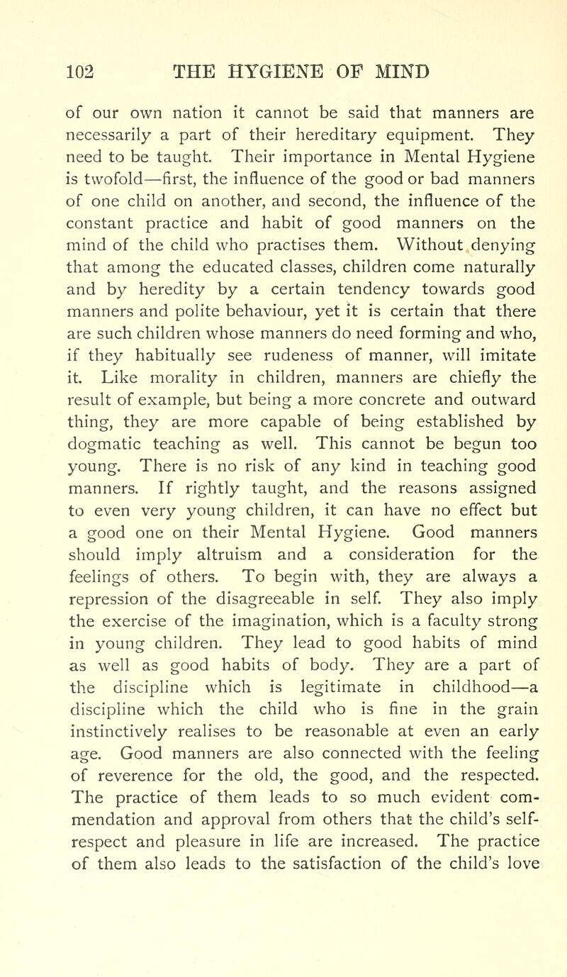 of our own nation it cannot be said that manners are necessarily a part of their hereditary equipment. They need to be taught. Their importance in Mental Hygiene is twofold—first, the influence of the good or bad manners of one child on another, and second, the influence of the constant practice and habit of good manners on the mind of the child who practises them. Without denying that among the educated classes, children come naturally and by heredity by a certain tendency towards good manners and polite behaviour, yet it is certain that there are such children whose manners do need forming and who, if they habitually see rudeness of manner, will imitate it Like morality in children, manners are chiefly the result of example, but being a more concrete and outward thing, they are more capable of being established by dogmatic teaching as well. This cannot be begun too young. There is no risk of any kind in teaching good manners. If rightly taught, and the reasons assigned to even very young children, it can have no effect but a good one on their Mental Hygiene. Good manners should imply altruism and a consideration for the feelings of others. To begin with, they are always a repression of the disagreeable in self. They also imply the exercise of the imagination, which is a faculty strong in young children. They lead to good habits of mind as well as good habits of body. They are a part of the discipline which is legitimate in childhood—a discipline which the child who is fine in the grain instinctively realises to be reasonable at even an early age. Good manners are also connected with the feeling of reverence for the old, the good, and the respected. The practice of them leads to so much evident com- mendation and approval from others that the child's self- respect and pleasure in life are increased. The practice of them also leads to the satisfaction of the child's love