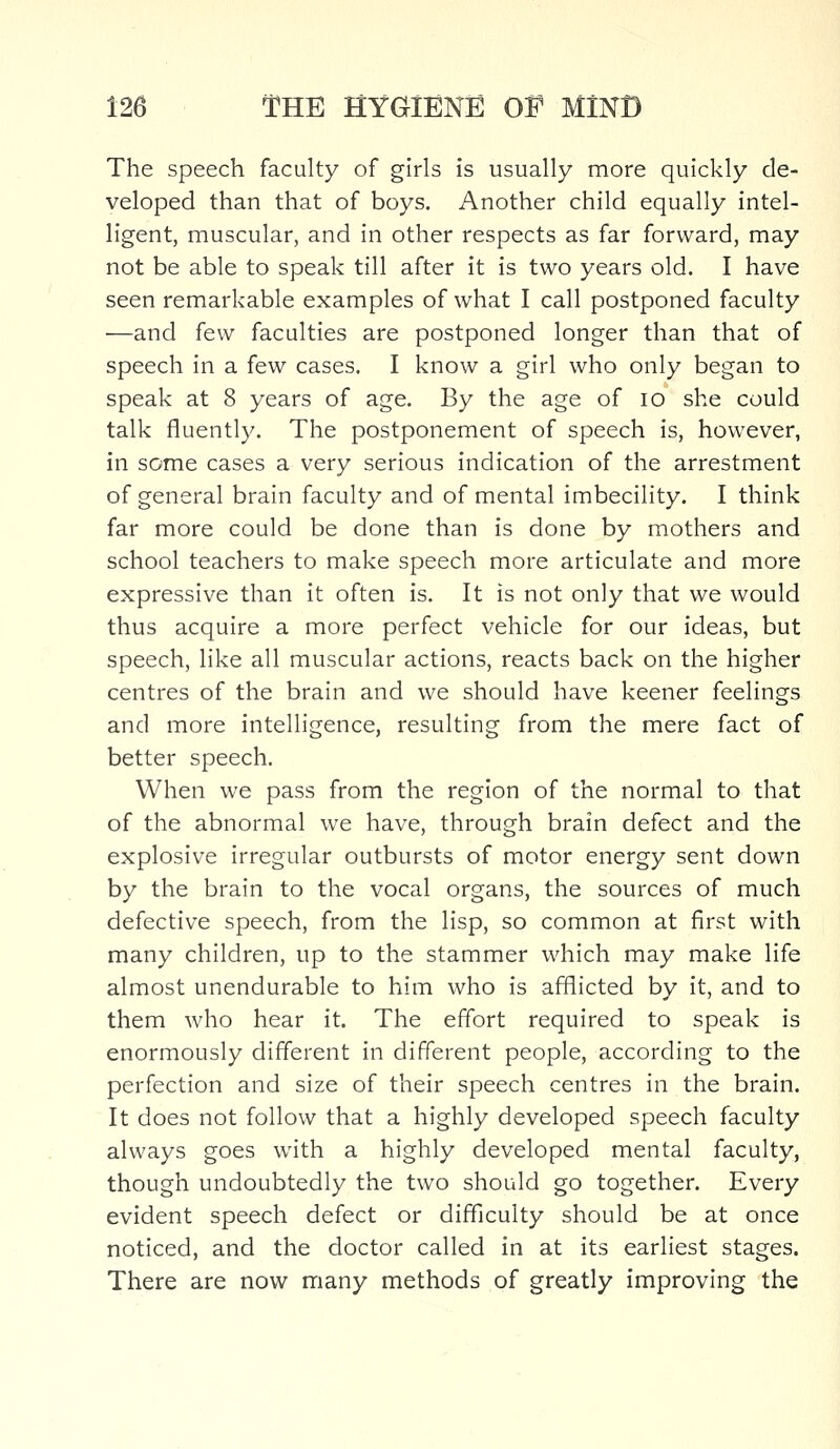 The speech faculty of girls is usually more quickly de- veloped than that of boys. Another child equally intel- ligent, muscular, and in other respects as far forward, may not be able to speak till after it is two years old. I have seen remarkable examples of what I call postponed faculty —and few faculties are postponed longer than that of speech in a few cases. I know a girl who only began to speak at 8 years of age. By the age of 10 she could talk fluently. The postponement of speech is, however, in some cases a very serious indication of the arrestment of general brain faculty and of mental imbecility. I think far more could be done than is done by mothers and school teachers to make speech more articulate and more expressive than it often is. It is not only that we would thus acquire a more perfect vehicle for our ideas, but speech, like all muscular actions, reacts back on the higher centres of the brain and we should have keener feelings and more intelligence, resulting from the mere fact of better speech. When we pass from the region of the normal to that of the abnormal we have, through brain defect and the explosive irregular outbursts of motor energy sent down by the brain to the vocal organs, the sources of much defective speech, from the lisp, so common at first with many children, up to the stammer which may make life almost unendurable to him who is afflicted by it, and to them who hear it. The effort required to speak is enormously different in different people, according to the perfection and size of their speech centres in the brain. It does not follow that a highly developed speech faculty always goes with a highly developed mental faculty, though undoubtedly the two should go together. Every evident speech defect or difficulty should be at once noticed, and the doctor called in at its earliest stages. There are now many methods of greatly improving the