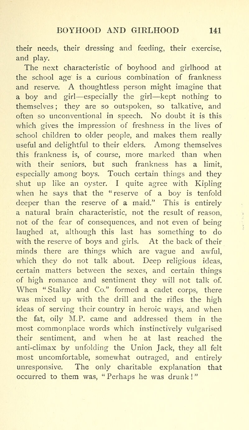 their needs, their dressing and feeding, their exercise, and play. The next characteristic of boyhood and girlhood at the school age is a curious combination of frankness and reserve. A thoughtless person might imagine that a boy and girl—especially the girl—kept nothing to themselves; they are so outspoken, so talkative, and often so unconventional in speech. No doubt it is this which gives the impression of freshness in the lives of school children to older people, and makes them really useful and delightful to their elders. Among themselves this frankness is, of course, more marked than when with their seniors, but such frankness has a limit, especially among boys. Touch certain things and they shut up like an oyster. I quite agree with Kipling when he says that the  reserve of a boy is tenfold deeper than the reserve of a maid. This is entirely a natural brain characteristic, not the result of reason, not of the fear of consequences, and not even of being laughed at, although this last has something to do with the reserve of boys and girls. At the back of their minds there are things which are vague and awful, which they do not talk about. Deep religious ideas, certain matters between the sexes, and certain things of high romance and sentiment they will not talk of. When  Stalky and Co. formed a cadet corps, there was mixed up with the drill and the rifles the high ideas of serving their country in heroic ways, and when the fat, oily M.P. came and addressed them in the most commonplace words which instinctively vulgarised their sentiment, and when he at last reached the anti-climax by unfolding the Union Jack, they all felt most uncomfortable, somewhat outraged, and entirely unresponsive. The only charitable explanation that occurred to them was,  Perhaps he was drunk !