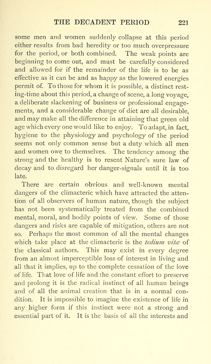 some men and women suddenly collapse at this period either results from bad heredity or too much overpressure for the period, or both combined. The weak points are beginning to come out, and must be carefully considered and allowed for if the remainder of the life is to be as effective as it can be and as happy as the lowered energies permit of. To those for whom it is possible, a distinct rest- ing-time about this period, a change of scene, a long voyage, a deliberate slackening of business or professional engage- ments, and a considerable change of diet are all desirable, and may make all the difference in attaining that green old age which every one would like to enjoy. To adapt, in fact, hygiene to the physiology and psychology of the period seems not only common sense but a duty which all men and women owe to themselves. The tendency among the strong and the healthy is to resent Nature's sure law of decay and to disregard her danger-signals until it is too late. There are certain obvious and well-known mental dangers of the climacteric which have attracted the atten- tion of all observers of human nature, though the subject has not been systematically treated from the combined mental, moral, and bodily points of view. Some of those dangers and risks are capable of mitigation, others are not so. Perhaps the most common of all the mental changes which take place at the climacteric is the tedium vita of the classical authors. This may exist in every degree from an almost imperceptible loss of interest in living and all that it implies, up to the complete cessation of the love of life. That love of life and the constant effort to preserve and prolong it is the radical instinct of all human beings and of all the animal creation that is in a normal con- dition. It is impossible to imagine the existence of life in any higher form if this instinct were not a strong and essential part of it. It is the basis of all the interests and