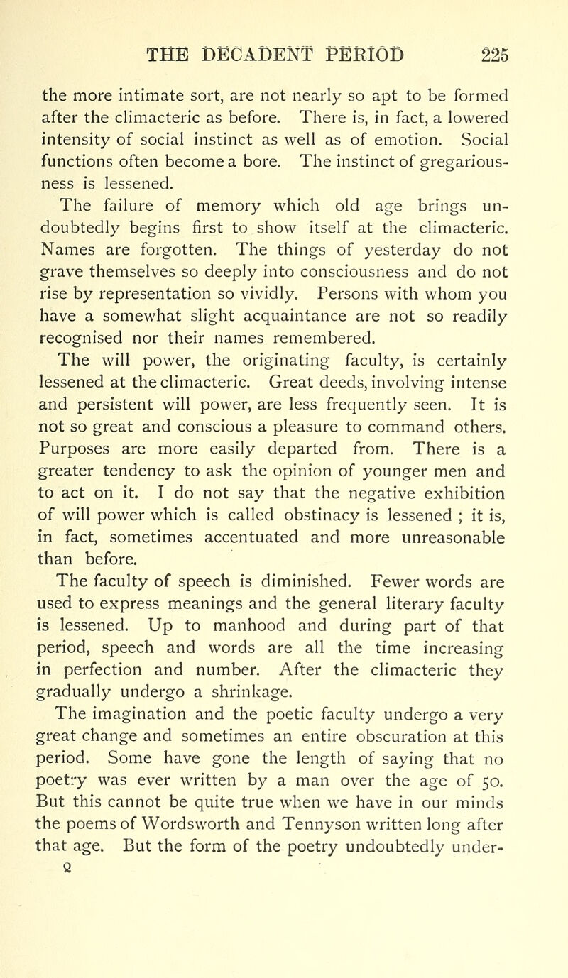 the more intimate sort, are not nearly so apt to be formed after the climacteric as before. There is, in fact, a lowered intensity of social instinct as well as of emotion. Social functions often become a bore. The instinct of gregarious- ness is lessened. The failure of memory which old age brings un- doubtedly begins first to show itself at the climacteric. Names are forgotten. The things of yesterday do not grave themselves so deeply into consciousness and do not rise by representation so vividly. Persons with whom you have a somewhat slight acquaintance are not so readily recognised nor their names remembered. The will power, the originating faculty, is certainly lessened at the climacteric. Great deeds, involving intense and persistent will power, are less frequently seen. It is not so great and conscious a pleasure to command others. Purposes are more easily departed from. There is a greater tendency to ask the opinion of younger men and to act on it. I do not say that the negative exhibition of will power which is called obstinacy is lessened ; it is, in fact, sometimes accentuated and more unreasonable than before. The faculty of speech is diminished. Fewer words are used to express meanings and the general literary faculty is lessened. Up to manhood and during part of that period, speech and words are all the time increasing in perfection and number. After the climacteric they gradually undergo a shrinkage. The imagination and the poetic faculty undergo a very great change and sometimes an entire obscuration at this period. Some have gone the length of saying that no poetry was ever written by a man over the age of 50. But this cannot be quite true when we have in our minds the poems of Wordsworth and Tennyson written long after that age. But the form of the poetry undoubtedly under- 2