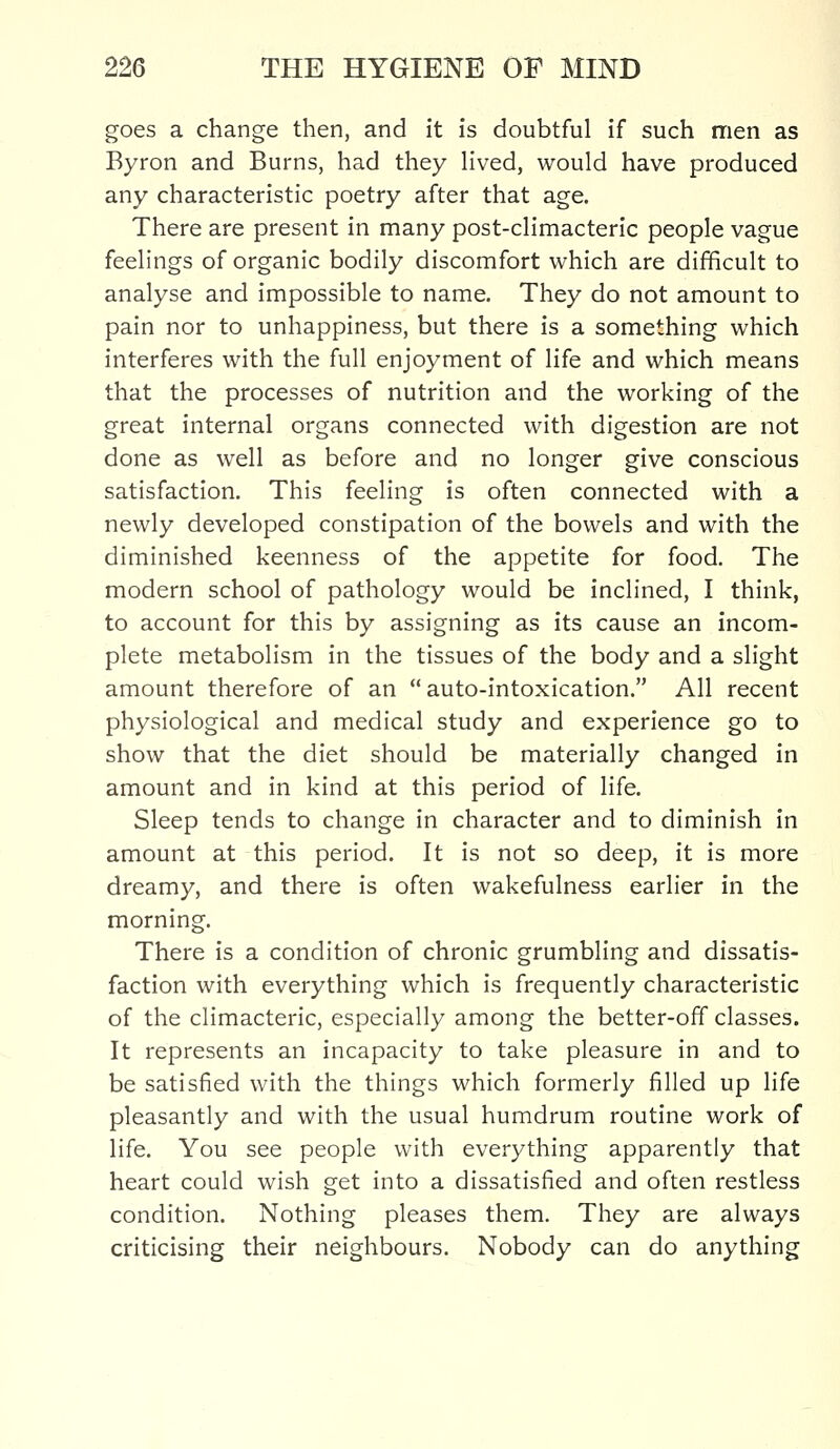 goes a change then, and it is doubtful if such men as Byron and Burns, had they lived, would have produced any characteristic poetry after that age. There are present in many post-climacteric people vague feelings of organic bodily discomfort which are difficult to analyse and impossible to name. They do not amount to pain nor to unhappiness, but there is a something which interferes with the full enjoyment of life and which means that the processes of nutrition and the working of the great internal organs connected with digestion are not done as well as before and no longer give conscious satisfaction. This feeling is often connected with a newly developed constipation of the bowels and with the diminished keenness of the appetite for food. The modern school of pathology would be inclined, I think, to account for this by assigning as its cause an incom- plete metabolism in the tissues of the body and a slight amount therefore of an  auto-intoxication. All recent physiological and medical study and experience go to show that the diet should be materially changed in amount and in kind at this period of life. Sleep tends to change in character and to diminish in amount at this period. It is not so deep, it is more dreamy, and there is often wakefulness earlier in the morning. There is a condition of chronic grumbling and dissatis- faction with everything which is frequently characteristic of the climacteric, especially among the better-off classes. It represents an incapacity to take pleasure in and to be satisfied with the things which formerly filled up life pleasantly and with the usual humdrum routine work of life. You see people with everything apparently that heart could wish get into a dissatisfied and often restless condition. Nothing pleases them. They are always criticising their neighbours. Nobody can do anything