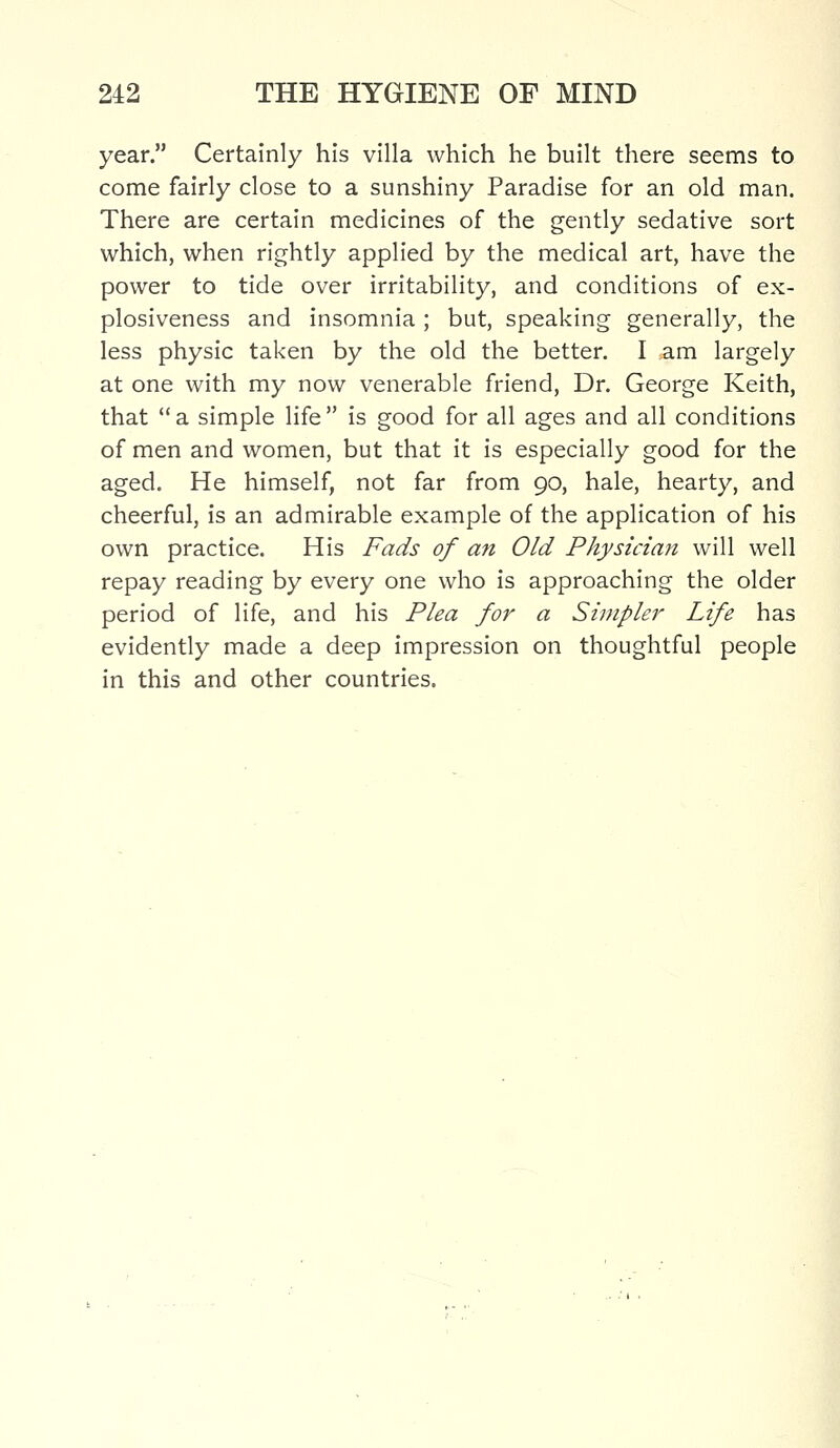 year. Certainly his villa which he built there seems to come fairly close to a sunshiny Paradise for an old man. There are certain medicines of the gently sedative sort which, when rightly applied by the medical art, have the power to tide over irritability, and conditions of ex- plosiveness and insomnia ; but, speaking generally, the less physic taken by the old the better. I am largely at one with my now venerable friend, Dr. George Keith, that a simple life is good for all ages and all conditions of men and women, but that it is especially good for the aged. He himself, not far from 90, hale, hearty, and cheerful, is an admirable example of the application of his own practice. His Fads of an Old Physician will well repay reading by every one who is approaching the older period of life, and his Plea for a Simpler Life has evidently made a deep impression on thoughtful people in this and other countries.