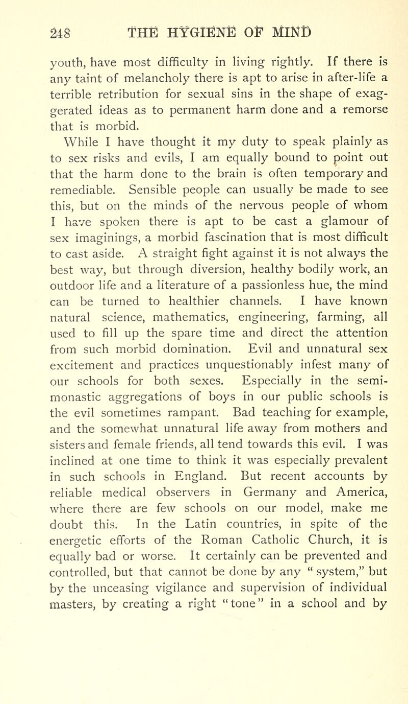 youth, have most difficulty in living rightly. If there is any taint of melancholy there is apt to arise in after-life a terrible retribution for sexual sins in the shape of exag- gerated ideas as to permanent harm done and a remorse that is morbid. While I have thought it my duty to speak plainly as to sex risks and evils, I am equally bound to point out that the harm done to the brain is often temporary and remediable. Sensible people can usually be made to see this, but on the minds of the nervous people of whom I have spoken there is apt to be cast a glamour of sex imaginings, a morbid fascination that is most difficult to cast aside. A straight fight against it is not always the best way, but through diversion, healthy bodily work, an outdoor life and a literature of a passionless hue, the mind can be turned to healthier channels. I have known natural science, mathematics, engineering, farming, all used to fill up the spare time and direct the attention from such morbid domination. Evil and unnatural sex excitement and practices unquestionably infest many of our schools for both sexes. Especially in the semi- monastic aggregations of boys in our public schools is the evil sometimes rampant. Bad teaching for example, and the somewhat unnatural life away from mothers and sisters and female friends, all tend towards this evil. I was inclined at one time to think it was especially prevalent in such schools in England. But recent accounts by reliable medical observers in Germany and America, where there are few schools on our model, make me doubt this. In the Latin countries, in spite of the energetic efforts of the Roman Catholic Church, it is equally bad or worse. It certainly can be prevented and controlled, but that cannot be done by any  system, but by the unceasing vigilance and supervision of individual masters, by creating a right  tone in a school and by