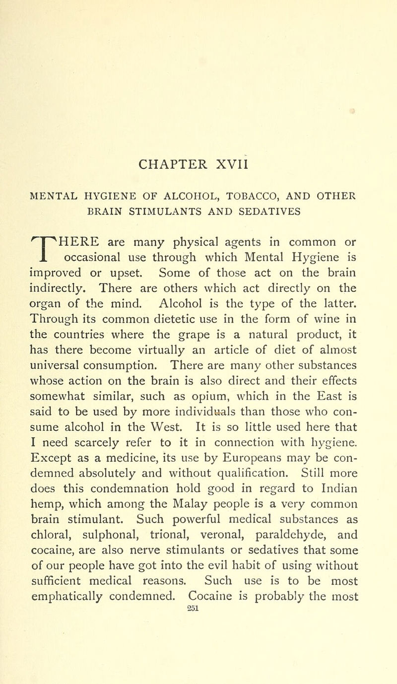 CHAPTER XVII MENTAL HYGIENE OF ALCOHOL, TOBACCO, AND OTHER BRAIN STIMULANTS AND SEDATIVES THERE are many physical agents in common or occasional use through which Mental Hygiene is improved or upset. Some of those act on the brain indirectly. There are others which act directly on the organ of the mind. Alcohol is the type of the latter. Through its common dietetic use in the form of wine in the countries where the grape is a natural product, it has there become virtually an article of diet of almost universal consumption. There are many other substances whose action on the brain is also direct and their effects somewhat similar, such as opium, which in the East is said to be used by more individuals than those who con- sume alcohol in the West. It is so little used here that I need scarcely refer to it in connection with hygiene. Except as a medicine, its use by Europeans may be con- demned absolutely and without qualification. Still more does this condemnation hold good in regard to Indian hemp, which among the Malay people is a very common brain stimulant. Such powerful medical substances as chloral, sulphonal, trional, veronal, paraldehyde, and cocaine, are also nerve stimulants or sedatives that some of our people have got into the evil habit of using without sufficient medical reasons. Such use is to be most emphatically condemned. Cocaine is probably the most