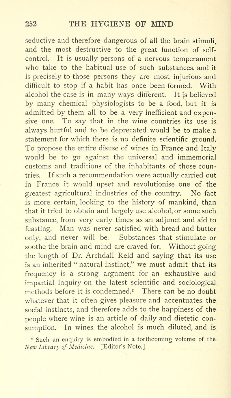 seductive and therefore dangerous of all the brain stimuli, and the most destructive to the great function of self- control. It is usually persons of a nervous temperament who take to the habitual use of such substances, and it is precisely to those persons they are most injurious and difficult to stop if a habit has once been formed. With alcohol the case is in many ways different. It is believed by many chemical physiologists to be a food, but it is admitted by them all to be a very inefficient and expen- sive one. To say that in the wine countries its use is always hurtful and to be deprecated would be to make a statement for which there is no definite scientific ground. To propose the entire disuse of wines in France and Italy would be to go against the universal and immemorial customs and traditions of the inhabitants of those coun- tries. If such a recommendation were actually carried out in France it would upset and revolutionise one of the greatest agricultural industries of the country. No fact is more certain, looking to the history of mankind, than that it tried to obtain and largely use alcohol, or some such substance, from very early times as an adjunct and aid to feasting. Man was never satisfied with bread and butter only, and never will be. Substances that stimulate or soothe the brain and mind are craved for. Without going the length of Dr. Archdall Reid and saying that its use is an inherited  natural instinct, we must admit that its frequency is a strong argument for an exhaustive and impartial inquiry on the latest scientific and sociological methods before it is condemned.1 There can be no doubt whatever that it often gives pleasure and accentuates the social instincts, and therefore adds to the happiness of the people where wine is an article of daily and dietetic con- sumption. In wines the alcohol is much diluted, and is 1 Such an enquiry is embodied in a forthcoming volume of the New Library of Medicine. [Editor's Note.]