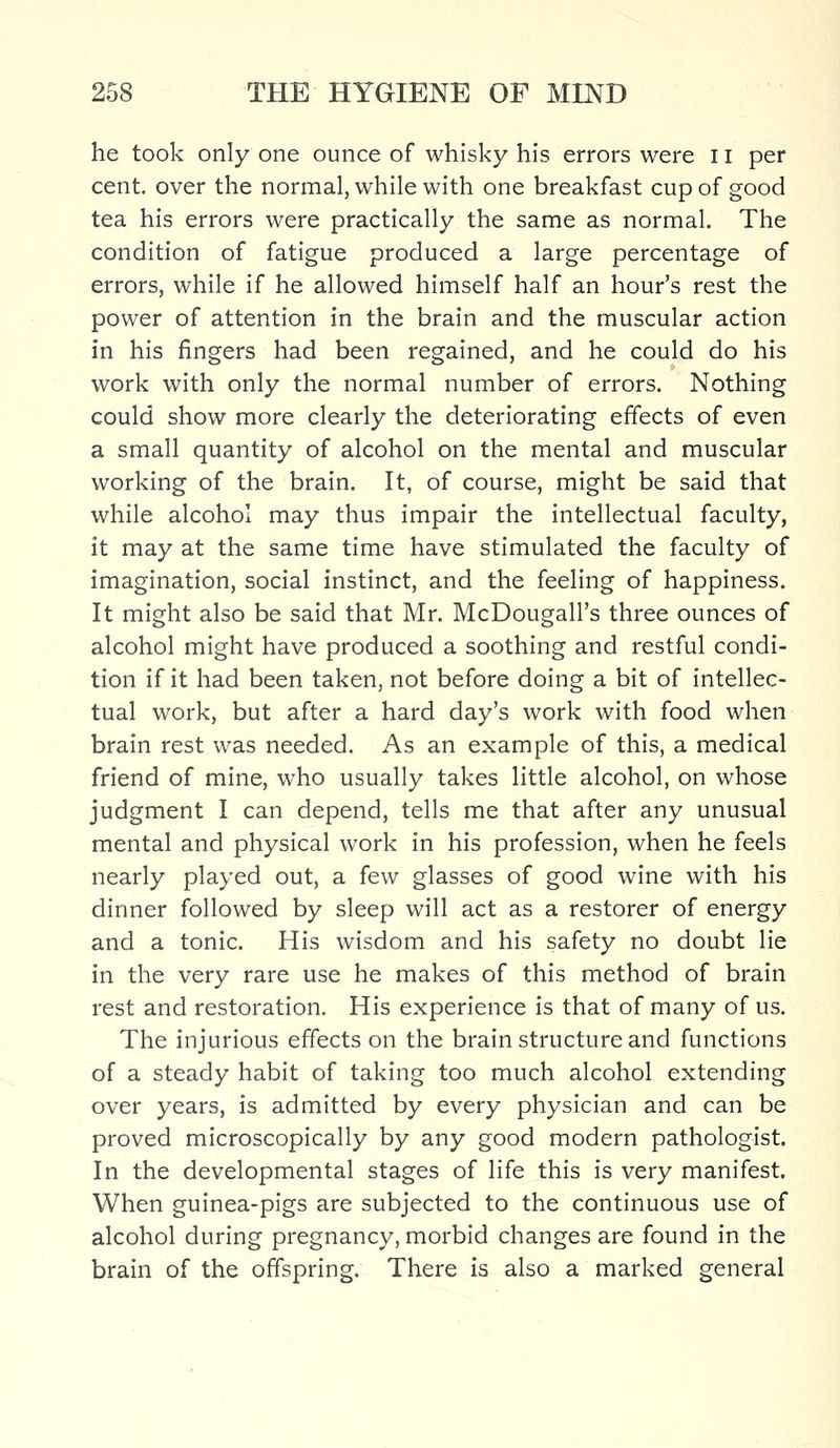 he took only one ounce of whisky his errors were 11 per cent, over the normal, while with one breakfast cup of good tea his errors were practically the same as normal. The condition of fatigue produced a large percentage of errors, while if he allowed himself half an hour's rest the power of attention in the brain and the muscular action in his fingers had been regained, and he could do his work with only the normal number of errors. Nothing could show more clearly the deteriorating effects of even a small quantity of alcohol on the mental and muscular working of the brain. It, of course, might be said that while alcohol may thus impair the intellectual faculty, it may at the same time have stimulated the faculty of imagination, social instinct, and the feeling of happiness. It might also be said that Mr. McDougall's three ounces of alcohol might have produced a soothing and restful condi- tion if it had been taken, not before doing a bit of intellec- tual work, but after a hard day's work with food when brain rest was needed. As an example of this, a medical friend of mine, who usually takes little alcohol, on whose judgment I can depend, tells me that after any unusual mental and physical work in his profession, when he feels nearly played out, a few glasses of good wine with his dinner followed by sleep will act as a restorer of energy and a tonic. His wisdom and his safety no doubt lie in the very rare use he makes of this method of brain rest and restoration. His experience is that of many of us. The injurious effects on the brain structure and functions of a steady habit of taking too much alcohol extending over years, is admitted by every physician and can be proved microscopically by any good modern pathologist. In the developmental stages of life this is very manifest. When guinea-pigs are subjected to the continuous use of alcohol during pregnancy, morbid changes are found in the brain of the offspring. There is also a marked general