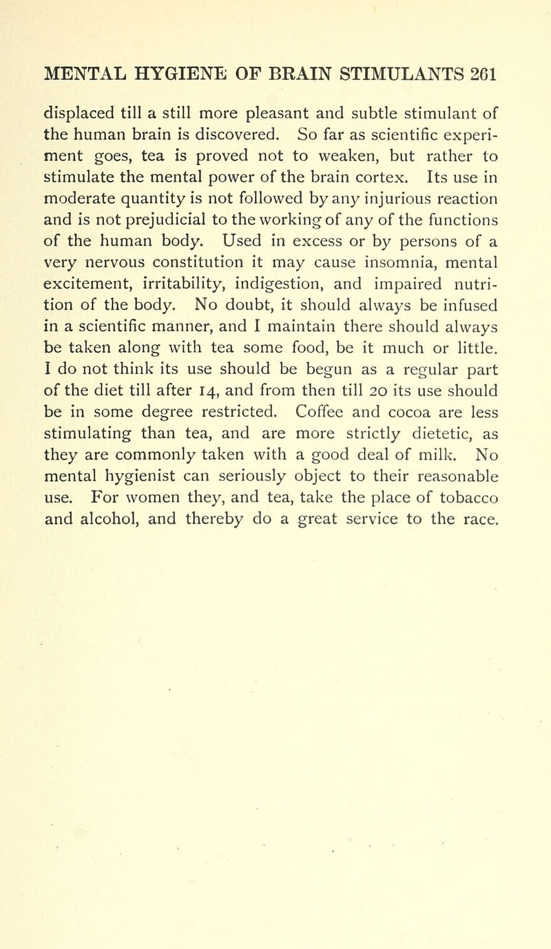 displaced till a still more pleasant and subtle stimulant of the human brain is discovered. So far as scientific experi- ment goes, tea is proved not to weaken, but rather to stimulate the mental power of the brain cortex. Its use in moderate quantity is not followed by any injurious reaction and is not prejudicial to the working of any of the functions of the human body. Used in excess or by persons of a very nervous constitution it may cause insomnia, mental excitement, irritability, indigestion, and impaired nutri- tion of the body. No doubt, it should always be infused in a scientific manner, and I maintain there should always be taken along with tea some food, be it much or little. I do not think its use should be begun as a regular part of the diet till after 14, and from then till 20 its use should be in some degree restricted. Coffee and cocoa are less stimulating than tea, and are more strictly dietetic, as they are commonly taken with a good deal of milk. No mental hygienist can seriously object to their reasonable use. For women they, and tea, take the place of tobacco and alcohol, and thereby do a great service to the race.
