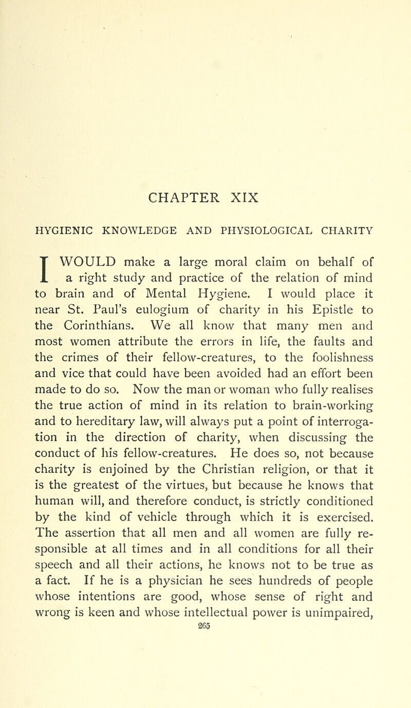 HYGIENIC KNOWLEDGE AND PHYSIOLOGICAL CHARITY I WOULD make a large moral claim on behalf of a right study and practice of the relation of mind to brain and of Mental Hygiene. I would place it near St. Paul's eulogium of charity in his Epistle to the Corinthians. We all know that many men and most women attribute the errors in life, the faults and the crimes of their fellow-creatures, to the foolishness and vice that could have been avoided had an effort been made to do so. Now the man or woman who fully realises the true action of mind in its relation to brain-working and to hereditary law, will always put a point of interroga- tion in the direction of charity, when discussing the conduct of his fellow-creatures. He does so, not because charity is enjoined by the Christian religion, or that it is the greatest of the virtues, but because he knows that human will, and therefore conduct, is strictly conditioned by the kind of vehicle through which it is exercised. The assertion that all men and all women are fully re- sponsible at all times and in all conditions for all their speech and all their actions, he knows not to be true as a fact. If he is a physician he sees hundreds of people whose intentions are good, whose sense of right and wrong is keen and whose intellectual power is unimpaired,