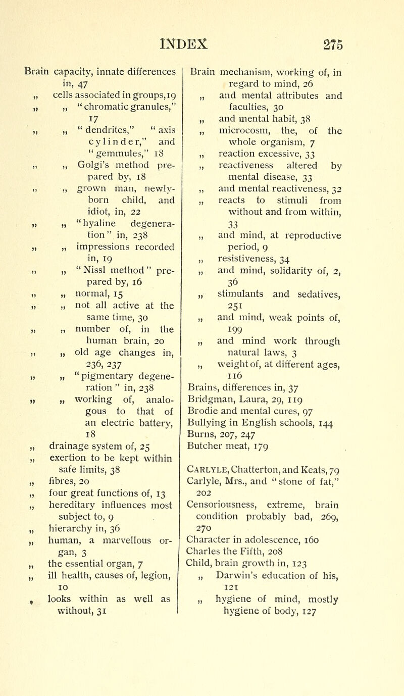 Brain capacity, innate differences in, 47 „ cells associated in groups,19 „ „ chromatic granules, 17 „ „  dendrites,  axis cylinder, and  gemmules, 18 ,, „ Golgi's method pre- pared by, 18 ,, „ grown man, newly- born child, and idiot, in, 22 ,, „ hyaline degenera- tion in, 238 „ „ impressions recorded in, 19 „ „  Nissl method  pre- pared by, 16 „ „ normal, 15 „ „ not all active at the same time, 30 „ „ number of, in the human brain, 20 „ „ old age changes in, 236, 237 )i » pigmentary degene- ration  in, 238 „ „ working of, analo- gous to that of an electric battery, 18 „ drainage system of, 25 „ exertion to be kept within safe limits, 38 „ fibres, 20 „ four great functions of, 13 „ hereditary influences most subject to, 9 „ hierarchy in, 36 „ human, a marvellous or- gan, 3 „ the essential organ, 7 „ ill health, causes of, legion, 10 „ looks within as well as without, 31 Brain mechanism, working of, in regard to mind, 26 „ and mental attributes and faculties, 30 „ and mental habit, 38 „ microcosm, the, of the whole organism, 7 „ reaction excessive, 33 „ reactiveness altered by mental disease, 33 „ and mental reactiveness, 32 „ reacts to stimuli from without and from within, 33 „ and mind, at reproductive period, 9 „ resistiveness, 34 „ and mind, solidarity of, 2, 36 „ stimulants and sedatives, 251 „ and mind, weak points of, 199 „ and mind work through natural laws, 3 „ weight of, at different ages, 116 Brains, differences in, 37 Bridgman, Laura, 29, 119 Brodie and mental cures, 97 Bullying in English schools, 144 Burns, 207, 247 Butcher meat, 179 Carlyle, Chatter ton, and Keats, 79 Carlyle, Mrs., and  stone of fat, 202 Censoriousness, extreme, brain condition probably bad, 269, 270 Character in adolescence, 160 Charles the Filth, 208 Child, brain growth in, 123 „ Darwin's education of his, 121 „ hygiene of mind, mostly hygiene of body, 127