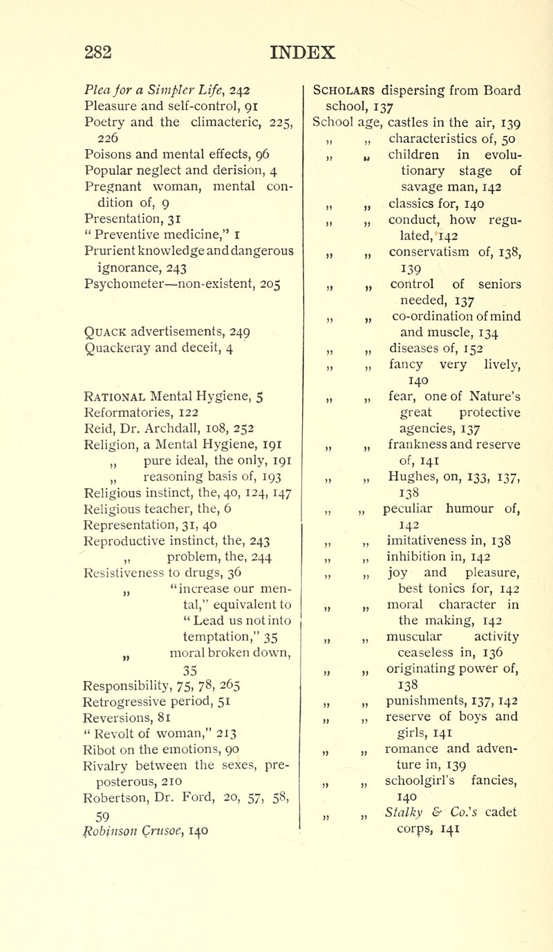 Plea for a Simpler Life, 242 Pleasure and self-control, 91 Poetry and the climacteric, 225, 226 Poisons and mental effects, 96 Popular neglect and derision, 4 Pregnant woman, mental con- dition of, 9 Presentation, 31  Preventive medicine, I Prurient knowledge and dangerous ignorance, 243 Psychometer—non-existent, 205 Quack advertisements, 249 Quackeray and deceit, 4 Rational Mental Hygiene, 5 Reformatories, 122 Reid, Dr. Archdall, 108, 252 Religion, a Mental Hygiene, 191 ,, pure ideal, the only, 191 „ reasoning basis of, 193 Religious instinct, the, 40, 124, 147 Religious teacher, the, 6 Representation, 31, 40 Reproductive instinct, the, 243 „ problem, the, 244 Resistiveness to drugs, 36 „ increase our men- tal, equivalent to  Lead us not into temptation, 35 „ moral broken down, 35 Responsibility, 75, 78, 265 Retrogressive period, 51 Reversions, 81  Revolt of woman, 213 Ribot on the emotions, 90 Rivalry between the sexes, pre- posterous, 210 Robertson, Dr. Ford, 20, 57, 58, 59 Robinson Crusoe, 140 Scholars dispersing from Board school, 137 School age, castles in the air, 139 „ ,, characteristics of, 50 „ w children in evolu- tionary stage of savage man, 142 „ „ classics for, 140 ,, „ conduct, how regu- lated, 142 „ „ conservatism of, 138, 139 „ „ control of seniors needed, 137 ,, „ co-ordination of mind and muscle, 134 „ „ diseases of, 152 ,, ,, fancy very lively, 140 „ „ fear, one of Nature's great protective agencies, 137 „ „ frankness and reserve of, 141 „ Hughes, on, 133, 137, 138 „ „ peculiar humour of, 142 „ „ imitativeness in, 138 „ ,, inhibition in, 142 „ ,, joy and pleasure, best tonics for, 142 „ „ moral character in the making, 142 „ „ muscular activity ceaseless in, 136 „ „ originating power of, 138 „ „ punishments, 137, 142 „ ,, reserve of boys and girls, 141 „ „ romance and adven- ture in, 139 „ „ schoolgirl's fancies, 140 „ „ Stalky & Co.'s cadet corps, 141