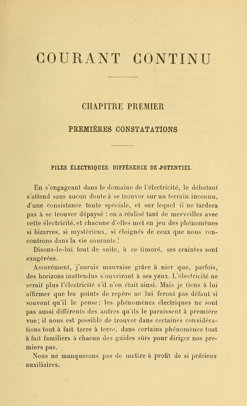 GOURANT CONTINU CHAPITRE PREMIER PREMIÈRES CONSTATATIONS PILES ÉLECTRIQUES. DIFFÉRENCE DE-POTENTIEL En s'engageant dans le domaine de rélectricité, le débutant s'attend sans aucun doute à se trouver sur un terrain inconnu, d'une consistance toute spéciale, et sur lequel il ne tardera pas à se trouver dépaysé : on a réalisé tant de merveilles avec cette électricité, et chacune d'elles met en jeu des phénomènes si bizarres, si mystérieux, si éloignés de ceux que nous ren- controns dans la vie courante ! Disons-le-lui tout de suite, à ce timoré, ses craintes sont exagérées. Assurément, j'aurais mauvaise grâce à nier que, parfois, des horizons inattendus s'ouvriront à ses yeux. L'électricité ne serait plus l'électricité s'il n'en était ainsi. Mais je tiens à lui affirmer que les points de repère ne lui feront pas défaut si souvent qu'il le pense: les phénomènes électriques ne sont pas aussi différents des autres qu'ils le paraissent à première vue; i! nous est possible de trouver dans certaines considéra- tions tout à fait terre à terre, dans certains phénomènes tout à fait familiers à chacun des guides sûrs pour diriger nos pre- miers pas. Nous ne manquerons pas de mettre à profit de si précieux auxiliaires.