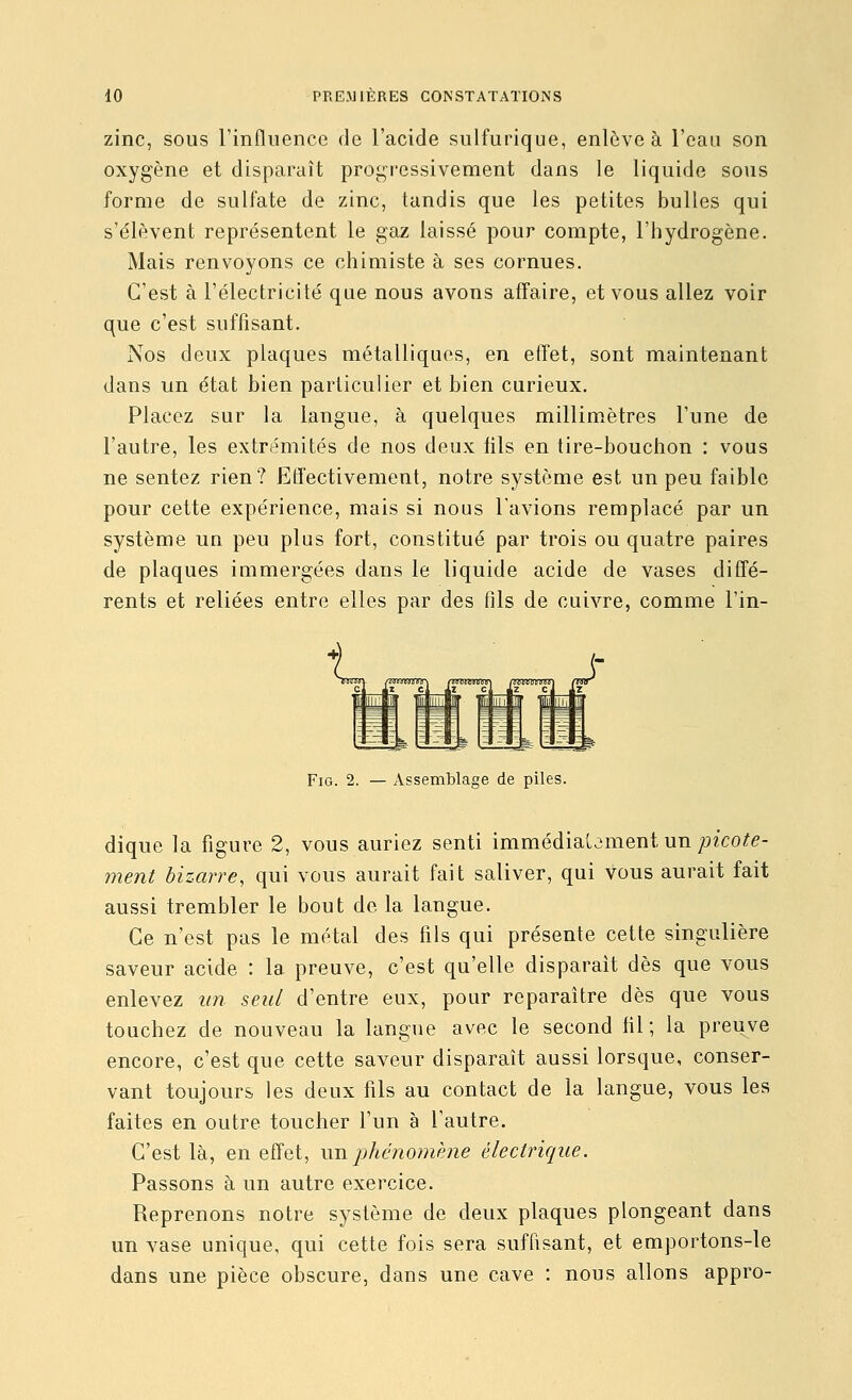zinc, SOUS l'influence de l'acide sulfurique, enlève à l'eau son oxygène et disparaît progressivement dans le liquide sous forme de sulfate de zinc, tandis que les petites bulles qui s'élèvent représentent le gaz laissé pour compte, l'hydrogène. Mais renvoyons ce chimiste à ses cornues. C'est à l'électricité que nous avons affaire, et vous allez voir que c'est suffisant. Nos deux plaques métalliques, en effet, sont maintenant dans un état bien particulier et bien curieux. Placez sur la langue, à quelques millimètres l'une de l'autre, les extrémités de nos deux fils en tire-bouchon : vous ne sentez rien? Etfectivement, notre système est un peu faible pour cette expérience, mais si nous l'avions remplacé par un système un peu plus fort, constitué par trois ou quatre paires de plaques immergées dans le liquide acide de vases diffé- rents et reliées entre elles par des fils de cuivre, comme l'in- FiG. 2. — Assemblage de piles. dique la figure 2, vous auriez senti immédiatement un pzco^^- ment bizarre, qui vous aurait fait saliver, qui vous aurait fait aussi trembler le bout de la langue. Ce n'est pas le métal des fils qui présente cette singulière saveur acide : la preuve, c'est qu'elle disparaît dès que vous enlevez un seul d'entre eux, pour reparaître dès que vous touchez de nouveau la langue avec le second hl ; la preuve encore, c'est que cette saveur disparaît aussi lorsque, conser- vant toujours les deux fils au contact de la langue, vous les faites en outre toucher l'un à l'autre. C'est là, en effet, wTi.phc?iomène électrique. Passons à un autre exercice. Reprenons notre système de deux plaques plongeant dans un vase unique, qui cette fois sera suffisant, et emportons-le dans une pièce obscure, dans une cave : nous allons appro-