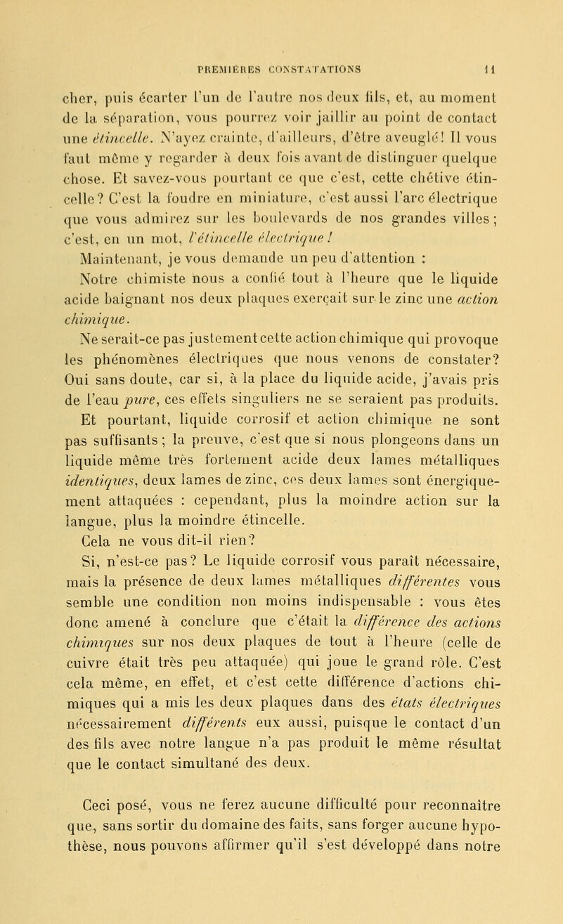 cher, puis écarter l'un do raulrc nos deux iils, et, au moment de la séparation, vous pourre/ voir jaillir au point de contact une étincelle. N'ayez crainte, d'ailleurs, d'ôtre aveuglé! Il vous faut môme y regarder à deux l'ois avant de distinguer quelque chose. Et savez-vous pourtant ce que c'est, cette chétive étin- celle? C'est la foudre en miniature, c'est aussi l'arc électrique que vous admirez sur les boulevards de nos grandes villes; c'est, en un mot, Véùncelle ('Icclrique ! Maintenant, je vous demande un peu d'attention : Notre chimiste nous a conlié tout à l'heure que le liquide acide baignant nos deux plaques exerçait sur le zinc une action chimique. Ne serait-ce pas justement cette action chimique qui provoque les phénomènes électriques que nous venons de constater? Oui sans doute, car si, à la place du liquide acide, j'avais pris de l'eau joi<re, ces effets singuliers ne se seraient pas produits. Et pourtant, liquide corrosif et action chimique ne sont pas suffisants; la preuve, c'est que si nous plongeons dans un liquide même très fortement acide deux lames métalliques identiques., deux lames de zinc, ces deux lames sont énergique- ment attaquées : cependant, plus la moindre action sur la langue, plus la moindre étincelle. Cela ne vous dit-il rien? Si, n'est-ce pas? Le liquide corrosif vous paraît nécessaire, mais la présence de deux lames métalliques différentes vous semble une condition non moins indispensable : vous êtes donc amené à conclure que c'était la différence des actions chimiques sur nos deux plaques de tout à l'heure (celle de cuivre était très peu attaquée) qui joue le grand rôle. C'est cela même, en effet, et c'est cette différence d'actions chi- miques qui a mis les deux plaques dans des états électriques nécessairement différents eux aussi, puisque le contact d'un des fils avec notre langue n'a pas produit le même résultat que le contact simultané des deux. Ceci posé, vous ne ferez aucune difficulté pour reconnaître que, sans sortir du domaine des faits, sans forger aucune hypo- thèse, nous pouvons affirmer qu'il s'est développé dans notre