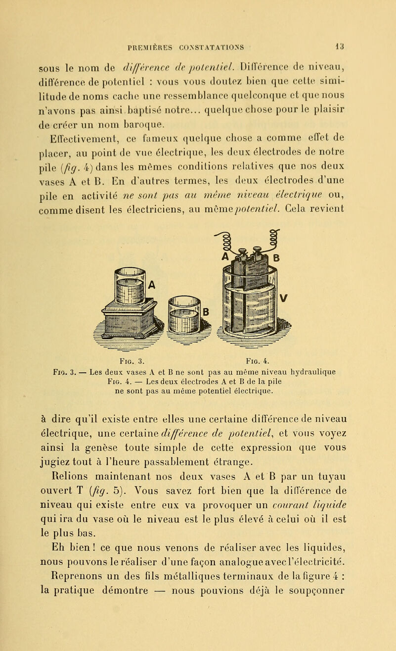 SOUS le nom de différence depoLvnliel. DilTcrence de niveau, différence de potentiel : vous vous douiez bien que celte simi- litude de noms cache une ressemblance quelconque et que nous n'avons pas ainsi baptisé notre... quelqucchose pour le plaisir de créer un nom baroque. Effectivement, ce fameux quelque chose a comme effet de placer, au point de vue électrique, les deux électrodes de noire pile [fig. 4) dans les mêmes condilions l'clatives que nos deux vases A et B. En d'autres termes, les deux électrodes d'une pile en activité ne sont pas au même niveau électrique ou, comme disent les électriciens, au même potentiel. Cela revient Fig. 3. Fig. 4. FiQ. 3. — Les deux vases A et B ne sont pas au même niveau hydraulique Fig. 4. — Les deux électrodes A et B de la pile ne sont pas au même potentiel électrique. à dire qu'il existe entre elles une certaine différence de niveau électrique, une cevi-àme différence de potentiel, et vous voyez ainsi la genèse toute simple de cette expression que vous jugiez tout à l'heure passablement étrange. Relions maintenant nos deux vases A et B par un tuyau ouvert T [fig. 5). Vous savez fort bien que la différence de niveau qui existe entre eux va provoquer un courant liquide qui ira du vase où le niveau est le plus élevé à celui où il est le plus bas. Eh bien ! ce que nous venons de réaliser avec les liquides, nous pouvons le réaliser d'une façon analogue avecrélectricité. Reprenons un des fils métalliques terminaux de la figure 4 : la pratique démontre — nous pouvions déjà le soupçonner