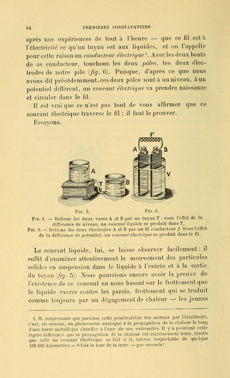 après nos expériences de tout à l'heure — que ce fil est à l'électricité ce qu'un tuyau est aux liquides, et on l'appelle pour cette raison un conducteur électrique^. Avec les deux bouts de ce conducteur, touchons les deux pôles, les deux élec- trodes de notre pile [fig. 6). Puisque, d'après ce que nous avons dit précédemment, ces deux pôles sont à un niveau, à un potentiel différent, un courant électrique va prendre naissance et circuler dans le fil. Il est vrai que ce n'est pas tout de vous affirmer que ce courant électrique traverse le fil : il faut le prouver. Essayons. Fig. 5. Fig. 6. Fia. 5. — Relions les deux vases A et B par un tuyau T : sous l'effet de la différence de niveau, un courant liquide se produit dans T. FiG. 6. — Relions les deux électrodes A et B par un fil conducteur f. Sous l'effet de la différence de potentiel, un courant électrique se produit dans le fil. Le courant liquide, lui, se laisse observer facilement : il suffit d'examiner attentivement le mouvement des particules solides en suspension dans le liquide à l'entrée et à la sortie du tuyau {fig. 5). Nous pourrions encore avoir la preuve de l'existence de ce courant en nous basant sur le frottement que le liquide exerce contre les parois, frottement qui se traduit comme toujours par un dégagement de chaleur — les jeunes 1. Si surprenante que paraisse cette pénétrabilité des métaux par l'électricité, c'est, en somme, un phénomène analogue à la propagation de la chaleur le long d'une barre métallique chauffée à l'une de ses extrémités. Il y a pourtant cette légère différence que la propagation de la chaleur est extrêmement lente, tandis que celle du courant électrique se fait à la vitesse respectable de quelque 300.000 kilomètres — 8 fois le tour de la terre —par seconde!