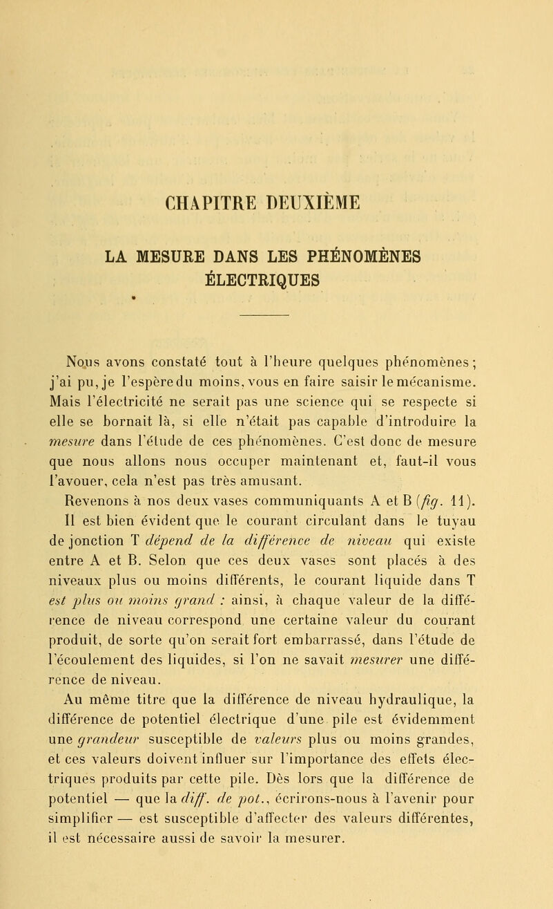 CHAPITRE DEUXIÈME LA MESURE DANS LES PHÉNOMÈNES ÉLECTRIQUES Nojis avons constaté tout à l'heure quelques phénomènes; j'ai pu, je l'espère du moins, vous en faire saisir le mécanisme. Mais l'électricité ne serait pas une science qui se respecte si elle se bornait là, si elle n'était pas capable d'introduire la mesure dans l'élude de ces phénomènes. C'est donc de mesure que nous allons nous occuper maintenant et, faut-il vous l'avouer, cela n'est pas très amusant. Revenons à nos deux vases communiquants A et B {fig. 11). Il est bien évident que le courant circulant dans le tuyau de jonction T dépend de la différence de iiiveau qui existe entre A et B. Selon que ces deux vases sont placés à des niveaux plus ou moins différents, le courant liquide dans T est plus ou moins grand : ainsi, à chaque valeur de la diffé- rence de niveau correspond une certaine valeur du courant produit, de sorte qu'on serait fort embarrassé, dans l'étude de l'écoulement des liquides, si l'on ne savait mesurer une diffé- rence de niveau. Au même titre que la différence de niveau hydraulique, la différence de potentiel électrique d'une pile est évidemment une grandeur susceptible de valeurs plus ou moins grandes, et ces valeurs doivent influer sur l'importance des effets élecr triques produits par cette pile. Dès lors que la différence de potentiel — que \didiff. de pot., écrirons-nous à l'avenir pour simplifier— est susceptible d'affecter des valeurs différentes, il est nécessaire aussi de savoir la mesurer.