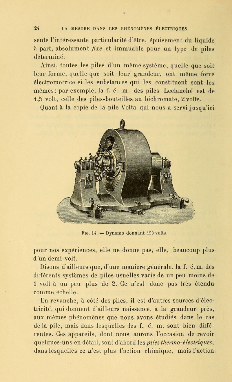 sente l'intéressante particularité d'être, épuisement du liquide à part, absolument fixe et immuable pour un type de piles déterminé. Ainsi, toutes les piles d'un même système, quelle que soit leur forme, quelle que soit leur grandeur, ont même force électromotrice si les substances qui les constituent sont les mêmes; par exemple, la f. é. m. des piles Leclanché est de 1,5 volt, celle des piles-bouteilles au bichromate, 2 volts. Quant à la copie de la pile Volta qui nous a servi jusqu'ici FiG. 14. — Dynamo donnant 120 volts. pour nos expériences, elle ne donne pas, elle, beaucoup plus d'un demi-volt. Disons d'ailleurs que, d'une manière générale, la f. é.m. des différents systèmes de piles usuelles varie de un peu moins de 1 volt à un peu plus de 2. Ce n'est donc pas très étendu comme échelle. En revanche, à côté des piles, il est d'autres sources d'élec- tricité, qui donnent d'ailleurs naissance, à la grandeur près, aux mêmes phénomènes que nous avons étudiés dans le cas de la pile, mais dans lesquelles les f. é. m. sont bien diffé- rentes. Ces appareils, dont nous aurons l'occasion de revoir quelques-uns en détail, sont d'abord les piles therino-électriques, dans lesquelles ce n'est plus l'action chimique, mais l'action