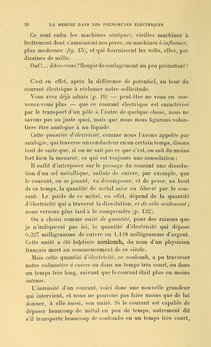 Ce sont enfin les machines statiques^ vieilles machines à frottement dont s'amiisaienl nos pères, ou machines à influence, plus modernes (fig. ib), et qui fournissent les volts, elles, par dizaines de mille. Ouf!... dites-vous? Soupir desoulagement un peu prématuré! C'est en effet, après la différence de potentiel, au tour du courant électrique à réclamer notre sollicitude. Vous avez déjà admis (p. 19) — peut-être ne vous en sou- venez-vous plus — que ce courant électrique est caractérisé par le transport d'un pôle à l'autre de quelque chose, nous ne savons pas au juste quoi, mais que nous nous figurons volon- tiers être analogue à un liquide. Cette quantité délectricité, comme nous l'avons appelée par analogie, qui traverse un conducteur en un certain temps, disons tout de suite que, si on ne sait pas ce que c'est, on sait du moins fort bien la mesurer, ce qui est toujours une consolation: Il suffit d'interposer sur le passage du courant une dissolu- lion d'un sel métallique, sulfate de cuivre, par exemple, que le courant, en se jouant, va décomposer, et de peser, au bout de ce temps, la quantité de métal mise en liberté par le cou- rant. Le poids de ce métal, en effet, dépend de la quantité d'électricité qui a traversé la dissolution, et de cela seulement ; nous verrons plus tard à le comprendre (p. 132). On a choisi comme unité de quantité, pour des raisons que je n'indiquerai pas ici, la quantité d'électricité qui dépose 0,327 milligramme de cuivre ou 1,118 milligramme d'argent. Cette unité a été baptisée coulomb, du nom d'un physicien français mort au commencement de ce siècle. Mais cette quantité d'électricité, ce coulomb, a pu traverser notre voltamètre à cuivre ou dans un temps très court, ou dans un temps très long, suivant que le courant était plus ou moins intense. L'intensité d'un courant, voici donc une nouvelle grandeur qui intervient, et nous ne pouvons pas faire moins que de lui donner, à elle aussi, son unité. Si le courant est capable de déposer beaucoup de métal en peu de temps, autrement dit s'il transporte beaucoup de coulombs en un temps très court,