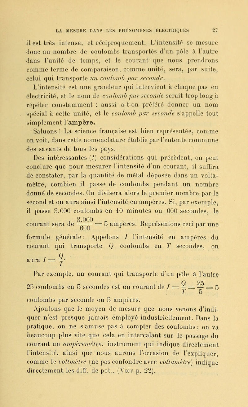 il est très intense, et réciproquement. L'intensité se mesure donc au nombre de coulombs transportés d'un pôle à l'autre dans l'unité de temps, et le courant que nous prendrons comme terme de comparaison, comme unité, sera, par suite, celui qui transporte im coulomb par seconde. L'intensité est une grandeur qui intervient à chaque pas en électricité, et le nom de coulomb par seconde serait trop long a répéter constamment : aussi a-t-on préféré donner un nom spécial à cette unité, et le coulomb par seconde s'appelle tout simplement l'ampère. Saluons ! La science française est bien représentée, comme on voit, dans cette nomenclature établie par l'entente commune des savants de tous les pays. Des intéressantes (?) considérations qui précèdent, on peut conclure que pour mesurer l'intensité d'un courant, il suffira de constater, par la quantité de métal déposée dans un volta- mètre, combien il passe de coulombs pendant un nombre donné de secondes. On divisera alors le premier nombre par le second et on aura ainsi l'intensité en ampères. Si, par exemple, il passe 3.000 coulombs en 10 minutes ou 600 secondes, le courant sera de ■ „ „ = 5 ampères. Représentons ceci par une formule générale : Appelons / l'intensité en ampères du courant qui transporte Q coulombs en T secondes, on aura 7 = —• Par exemple, un courant qui transporte d'un pôle à l'autre 0 25 25 coulombs en 5 secondes est un courant de / = -^^ = — = 5 ^ 5 coulombs par seconde ou 5 ampères. Ajoutons que le moyen de mesure que nous venons d'indi- quer n'est presque jamais employé industriellement. Dans la pratique, on ne s'amuse pas à compter des coulombs; on va beaucoup plus vite que cela en intercalant sur le passage du courant un ampèremètre, instrument qui indique directement l'intensité, ainsi que nous aurons l'occasion de l'expliquer, comme le voltmètre (ne pas confondre avec voltamètre) indique directement les diff. de pot.. (Voir p. 22).