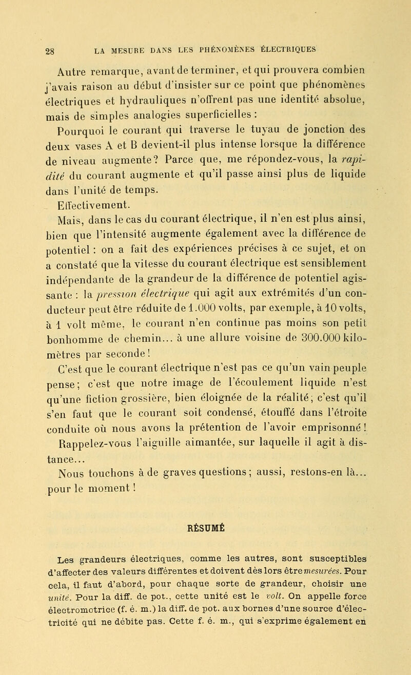 Autre remarque, avant de terminer, et qui prouvera combien j'avais raison au début d'insister sur ce point que phénomènes électriques et hydrauliques n'offrent pas une identité absolue, mais de simples analogies superficielles : Pourquoi le courant qui traverse le tuyau de jonction des deux vases A et B devient-il plus intense lorsque la différence de niveau augmente? Parce que, me répondez-vous, la rapi- dité du courant augmente et qu'il passe ainsi plus de liquide dans l'unité de temps. Eiïectivement. Mais, dans le cas du courant électrique, il n'en est plus ainsi, bien que l'intensité augmente également avec la différence de potentiel : on a fait des expériences précises à ce sujet, et on a constaté que la vitesse du courant électrique est sensiblement indépendante de la grandeur de la différence de potentiel agis- sante : la pression électrique qui agit aux extrémités d'un con- ducteur peut être réduite de 1.000 volts, par exemple, à 10 volts, à 1 volt même, le courant n'en continue pas moins son petit bonhomme de chemin... à une allure voisine de 300.000kilo- mètres par seconde ! C'est que le courant électrique n'est pas ce qu'un vain peuple pense; c'est que notre image de l'écoulement liquide n'est qu'une fiction grossière, bien éloignée de la réalité; c'est qu'il s'en faut que le courant soit condensé, étouffé dans l'étroite conduite où nous avons la prétention de l'avoir emprisonné ! Rappelez-vous l'aiguille aimantée, sur laquelle il agit à dis- tance... Nous touchons à de graves questions ; aussi, restons-en là... pour le moment ! RÉSUMÉ Les grandeurs électriques, comme les autres, sont susceptibles d'affecter des valeurs différentes et doivent dès lors être mesurées. Pour cela, il faut d'abord, pour chaque sorte de grandeur, choisir une unité. Pour la diff. de pot., cette unité est le volt. On appelle force éleotromotrice (f. é. m.) la diff. de pot. aux bornes d'une source d'élec- tricité qui ne débite pas. Cette f. é. m., qui s'exprime également en