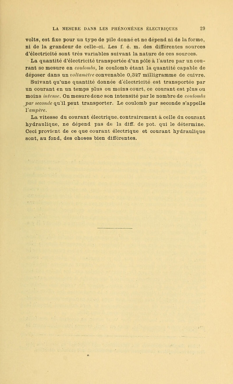 volts, est fixe pour un type de pile donné et ne dépend ni de la forme, ni de la grandeur de celle-ci. Les f. é. m. des différentes sources d'électricité sont très variables suivant la nature de ces sources. La quantité d'électricité transportée d'un pôle à l'autre par un cou- rant se mesure en coulombs, le coulomb étant la quantité capable de déposer dans un voltamètre convenable 0,327 milligramme de cuivre. Suivant qu'une quantité donnée d'électricité est transportée par un courant en un temps plus ou moins court, ce courant est plus ou moins intense. On mesure donc son intensité par le nombre de coulombs par seconde qu'il peut transporter. Le coulomb par seconde s'appelle Vampère. La vitesse du courant électrique, contrairement à celle du courant hydraulique, ne dépend pas de la diff. de pot. qui le détermine. Ceci provient de ce que courant électrique et courant hydraulique sont, au fond, des choses bien différentes.