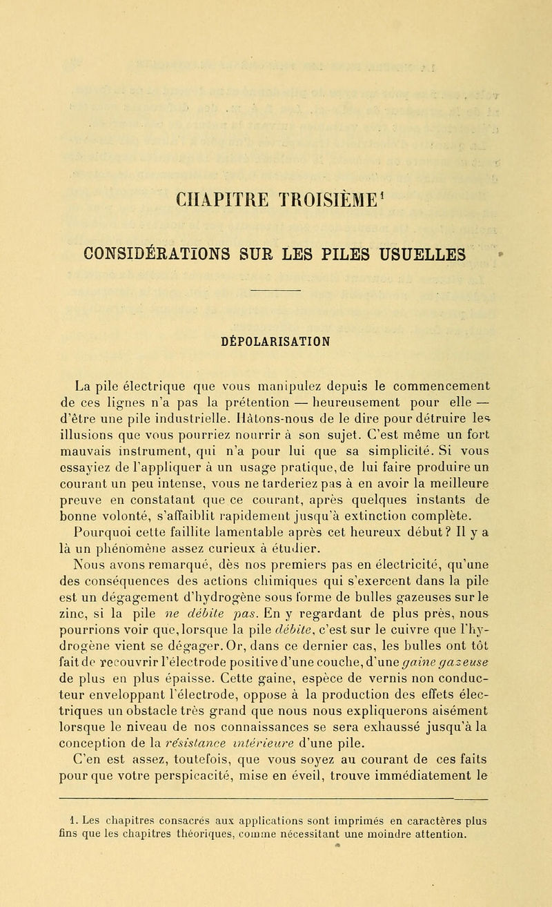 CHAPITRE TROISIÈME^ CONSIDÉRATIONS SUE LES PILES USUELLES DÉPOLARISATION La pile électrique que vous manipulez depuis le commencement de ces lig-nes n'a pas la prétention — heureusement pour elle — d'être une pile industrielle. Hàtons-nous de le dire pour détruire Ic^ illusions que vous pourriez nourrir à son sujet. C'est même un fort mauvais instrument, qui n'a pour lui que sa simplicité. Si vous essayiez de l'appliquer à un usage pratique, de lui faire produire un courant un peu intense, vous ne tarderiez pas à en avoir la meilleure preuve en constatant que ce courant, après quelques instants de bonne volonté, s'affaiblit rapidement jusqu'à extinction complète. Pourquoi celte faillite lamentable après cet heureux début? Il y a là un phénomène assez curieux à étudier. Nous avons remarqué, dès nos premiers pas en électricité, qu'une des conséquences des actions chimiques qui s'exercent dans la pile est un dégagement d'hydrogène sous forme de bulles gazeuses sur le zinc, si la pile ne débite pas. En y regardant de plus près, nous pourrions voir que, lorsque la pile débite, c'est sur le cuivre que l'hy- drogène vient se dégager. Or, dans ce dernier cas, les bulles ont tôt fait de recouvrir l'électrode positive d'une couche, d'une gaine gazeuse de plus en plus épaisse. Cette gaine, espèce de vernis non conduc- teur enveloppant l'électrode, oppose à la production des effets élec- triques un obstacle très grand que nous nous expliquerons aisément lorsque le niveau de nos connaissances se sera exhaussé jusqu'à la conception de la résistance intérieure d'une pile. C'en est assez, toutefois, que vous soyez au courant de ces faits pour que votre perspicacité, mise en éveil, trouve immédiatement le 1. Les chapitres consacrés aux applications sont imprimés en caractères plus fins que les chapitres théoriques, comme nécessitant une moindre attention.