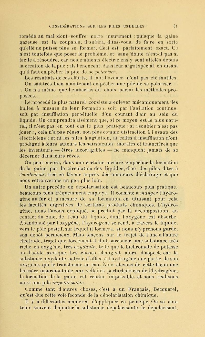 remède au mal dont soulTre noire instrument : puisque la gaine gazeuse est la coupaI)le, il su('(ira, dites-vous, de faire en sorte qu'elle ne puisse plus se former. Ceci est parfaitement exact. Ce n'est toutefois que poser le problème, et sans doute n'est-il pas si facile à résoudre, car nos éminents électriciens y sont attelés depuis la création do la pile : ils l'énoncent, (!ans leur argot spécial, en disant qu'il faut empêcher la pile de se polariser. Les résultats de ces efforts, il faut l'avouer, n'ont pas été inutiles. On sait très bien maintenant empùclur une pile de se polariser. On n'a même que l'embarras du choix parmi les méthodes pro- posées. ^ Le procédé le plus naturel consiste à enlever mécaniquement les bulles, à mesure de leur formation, soit par l'agitation continue, soit par insufflation perpétuelle d'un courant d'air au sein du liquide. On comprendra aisément (|ue, si ce moyen est le plus natu- rel, il n'est pas en tout cas le plus pratique : si «souffler n'est pas jouer», cela n'a pas réussi non plus comme distraction à l'usage des électriciens ; et ni les piles à agitation, ni celles à insufflation n'ont prodigué à leurs auteurs les salisfaclion morales et financières que les inventeurs — êtres incorrigibles — ne manquent jamais de se décerner dans leurs rêves. On peut encore, dans une certaine mesure, empêcher la formation de la gaine par la circulation des liquides, d'où des piles dites à écoulement, très en faveur auprès des amateurs d'éclairage et que nous retrouverons un peu plus loin. Un autre procédé de dépolarisation est beaucoup plus pratique, beaucoup plus fréquemment employé. Il consiste à manger l'hydro- gène au fur et à mesure de sa formation, en utilisant pour cela les facultés digestives de certains produits chimiques. L'hydro- gène, nous l'avons expliqué, se produit par la décomposition, au contact du zinc, de l'eau du liquide, dont l'oxygène est absorbé. Abandonné par l'oxygène, l'hydrogène se rend, à travers le liquide, vers le pôle positif, sur lequel il formera, si nous n'y prenons garde, SQU dépôt pernicieux. Mais plaçons sur le trajet de l'une à l'autre électrode, trajet que forcément il doit parcourir, une substance très riche en oxygène, très oxydante., telle que le bichromate de potasse ou l'acide azotique. Les choses chançrent alors d'aspect, car la substance oxydante octroie d'office à l'hydrogène une partie de son oxy^^ène, qui le transforme en eau. isous élevons de cette façon une barrière insurmontable aux velléités perturbatrices de l'hydrogène, la formation de la gaine est rendue impossible, et nous réalisons ainsi une pile impolarisable. Comme tant d'autres choses, c'est à un Français, Becquerel, qu'est due cette voie féconde de la dépolarisation chimique. Il y a diflerentes manières d'appliquer ce principe. On se con- tente souvent d'ajouter la substance dépolarisante, le dépolarisant,