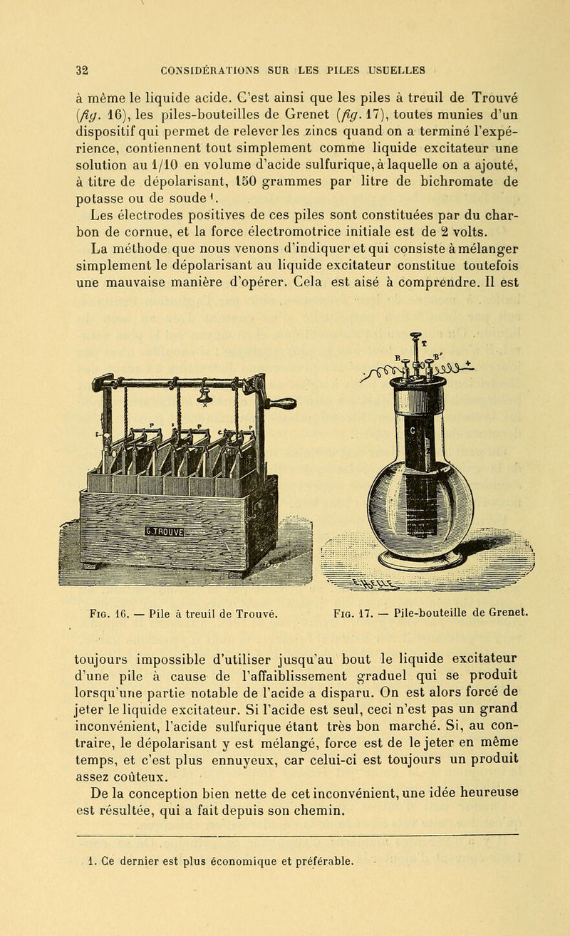 à même le liquide acide. C'est ainsi que les piles à treuil de Trouvé (/?(/. 16), les piles-bouteilles de Grenet [fig. 17), toutes munies d'un dispositif qui permet de relever les zincs quand on a terminé l'expé- rience, contiennent tout simplement comme liquide excitateur une solution au 1/10 en volume d'acide sulfurique, à laquelle on a ajouté, à titre de dépolarisant, 150 grammes par litre de bichromate de potasse ou de soudée Les électrodes positives de ces piles sont constituées par du char- bon de cornue, et la force électromotrice initiale est de 2 volts. La méthode que nous venons d'indiquer et qui consiste à mélanger simplement le dépolarisant au liquide excitateur constitue toutefois une mauvaise manière d'opérer. Cela est aisé à comprendre. Il est Fig. 16. — Pile à treuil de Trouvé. Fig. 17. — Pile-bouteille de Grenet. toujours impossible d'utiliser jusqu'au bout le liquide excitateur d'une pile à cause de l'affaiblissement graduel qui se produit lorsqu'une partie notable de l'acide a disparu. On est alors forcé de jeter le liquide excitateur. Si l'acide est seul, ceci n'est pas un grand inconvénient, l'acide sulfurique étant très bon marché. Si, au con- traire, le dépolarisant y est mélangé, force est de le jeter en même temps, et c'est plus ennuyeux, car celui-ci est toujours un produit assez coûteux. De la conception bien nette de cet inconvénient, une idée heureuse est résultée, qui a fait depuis son chemin. 1. Ce dernier est plus économique et préférable.