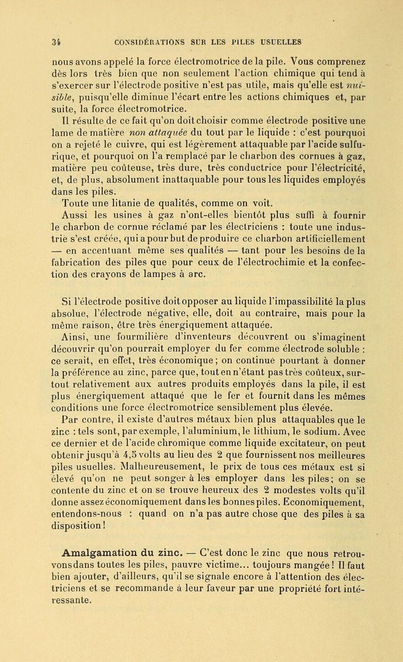 nous avons appelé la force électromotrice de la pile. Vous comprenez dès lors 1res bien que non seulement l'action chimique qui tend à s'exercer sur Télectrode positive n'est pas utile, mais qu'elle est nui- sible^ puisqu'elle diminue l'écart entre les actions chimiques et, par suite, la force électromotrice. 11 résulte de ce fait qu'on doit choisir comme électrode positive une lame de matière non attaquée du tout par le liquide : c'est pourquoi on a rejeté le cuivre, qui est légèrement attaquable par l'acide sulfu- rique, et pourquoi on l'a remplacé par le charbon des cornues à gaz, matière peu coûteuse, très dure, très conductrice pour l'électricité, et, de plus, absolument inattaquable pour tous les liquides employés dans les piles. Toute une litanie de qualités, comme on voit. Aussi les usines à gaz n'ont-elles bientôt plus suffi à fournir le charbon de cornue réclamé par les électriciens : toute une indus- trie s'est créée, qui a pour but de produire ce charbon artificiellement — en accentuant même ses qualités — tant pour les besoins de la fabrication des piles que pour ceux de l'électrochimie et la confec- tion des crayons de lampes à arc. Si l'électrode positive doit opposer au liquide l'impassibilité la plus absolue, l'électrode négative, elle, doit au contraire, mais pour la même raison, être très énergiquement attaquée. Ainsi, une fourmilière d'inventeurs découvrent ou s'imaginent découvrir qu'on pourrait employer du fer comme électrode soluble : ce serait, en effet, très économique ; on continue pourtant à donner la préférence au zinc, parce que, tout en n'étant pas très coûteux, sur- tout relativement aux autres produits employés dans la pile, il est plus énergiquement attaqué que le fer et fournit dans les mêmes conditions une force électromotrice sensiblement plus élevée. Par contre, il existe d'autres métaux bien plus attaquables que le zinc :tels sont, par exemple, l'aluminium, le lithium, le sodium. Avec ce dernier et de l'acide chromique comme liquide excitateur, on peut obtenir jusqu'à 4,5 volts au lieu des 2 que fournissent nos meilleures piles usuelles. Malheureusement, le prix de tous ces métaux est si élevé qu'on ne peut songer à les employer dans les piles; on se contente du zinc et on se trouve heureux des 2 modestes volts qu'il donne assez économiquement dans les bonnespiles. Economiquement, entendons-nous : quand on n'a pas autre chose que des piles à sa disposition ! Amalgamation du zinc. — C'est donc le zinc que nous retrou- vons dans toutes les piles, pauvre victime... toujours mangée ! Il faut bien ajouter, d'ailleurs, qu'il se signale encore à l'attention des élec- triciens et se recommande à leur faveur par une propriété fort inté- ressante.