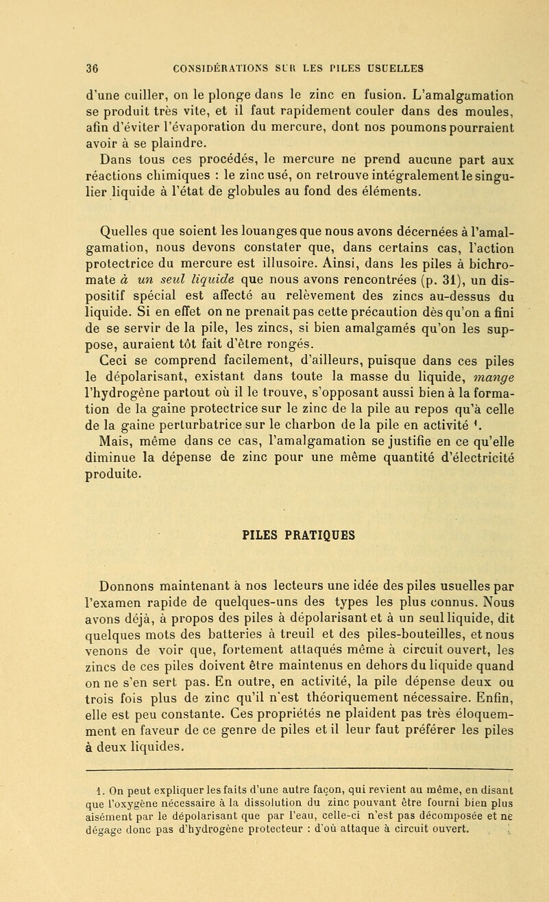 d'une cuiller, on le plonge dans le zinc en fusion. L'amalgamation se produit très vite, et il faut rapidement couler dans des moules, afin d'éviter l'évaporation du mercure, dont nos poumons pourraient avoir à se plaindre. Dans tous ces procédés, le mercure ne prend aucune part aux réactions chimiques : le zinc usé, on retrouve intégralement le singu- lier liquide à l'état de globules au fond des éléments. Quelles que soient les louanges que nous avons décernées à l'amal- gamation, nous devons constater que, dans certains cas, l'action protectrice du mercure est illusoire. Ainsi, dans les piles à bichro- mate à un seul liquida que nous avons rencontrées (p. 31), un dis- positif spécial est affecté au relèvement des zincs au-dessus du liquide. Si en effet on ne prenait pas cette précaution dès qu'on a fini de se servir de la pile, les zincs, si bien amalgamés qu'on les sup- pose, auraient tôt fait d'être rongés. Ceci se comprend facilement, d'ailleurs, puisque dans ces piles le dépolarisant, existant dans toute la masse du liquide, mange l'hydrogène partout oîi il le trouve, s'opposant aussi bien à la forma- tion de la gaine protectrice sur le zinc de la pile au repos qu'à celle de la gaine perturbatrice sur le charbon de la pile en activité ^ Mais, même dans ce cas, l'amalgamation se justifie en ce qu'elle diminue la dépense de zinc pour une même quantité d'électricité produite. PILES PRATIQUES Donnons maintenant à nos lecteurs une idée des piles usuelles par l'examen rapide de quelques-uns des types les plus connus. Nous avons déjà, à propos des piles à dépolarisant et à un seul liquide, dit quelques mots des batteries à treuil et des piles-bouteilles, et nous venons de voir que, fortement attaqués même à circuit ouvert, les zincs de ces piles doivent être maintenus en dehors du liquide quand on ne s'en sert pas. En outre, en activité, la pile dépense deux ou trois fois plus de zinc qu'il n'est théoriquement nécessaire. Enfin, elle est peu constante. Ces propriétés ne plaident pas très éloquem- ment en faveur de ce genre de piles et il leur faut préférer les piles à deux liquides. 1. On peut expliquer les faits d'une autre façon, qui revient au même, en disant que l'oxygène nécessaire à la dissolution du zinc pouvant être fourni bien plus aisément par le dépolarisant que par l'eau, celle-ci n'est pas décomposée et ne dégage donc pas d'tiydrogène protecteur : d'où attaque à circuit ouvert. .^