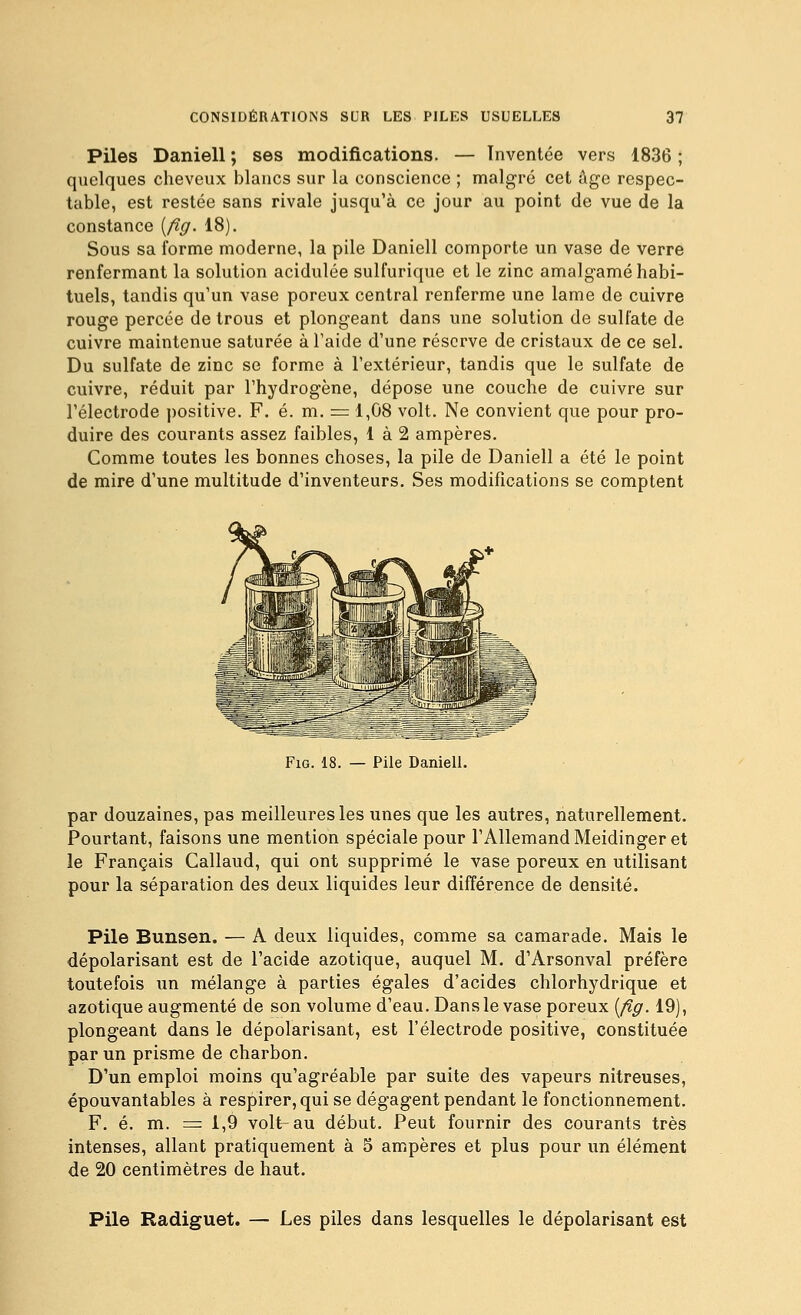 Piles Daniell ; ses modifications. — Inventée vers 1836 ; quelques cheveux blancs sur la conscience ; malgré cet âge respec- table, est restée sans rivale jusqu'à ce jour au point de vue de la constance [fig. 18). Sous sa forme moderne, la pile Daniell comporte un vase de verre renfermant la solution acidulée sulfurique et le zinc amalgamé habi- tuels, tandis qu'un vase poreux central renferme une lame de cuivre rouge percée de trous et plongeant dans une solution de sulfate de cuivre maintenue saturée à Taide d'une réserve de cristaux de ce sel. Du sulfate de zinc se forme à l'extérieur, tandis que le sulfate de cuivre, réduit par l'hydrogène, dépose une couche de cuivre sur l'électrode ])0sitive. F. é. m. = 1,08 volt. Ne convient que pour pro- duire des courants assez faibles, 1 à 2 ampères. Comme toutes les bonnes choses, la pile de Daniell a été le point de mire d'une multitude d'inventeurs. Ses modifications se comptent FiG. 18. — Pile Daniell. par douzaines, pas meilleures les unes que les autres, naturellement. Pourtant, faisons une mention spéciale pour l'Allemand Meidinger et le Français Callaud, qui ont supprimé le vase poreux en utilisant pour la séparation des deux liquides leur différence de densité. Pile Bunsen. — A deux liquides, comme sa camarade. Mais le dépolarisant est de l'acide azotique, auquel M. d'Arsonval préfère toutefois un mélange à parties égales d'acides chlorhydrique et azotique augmenté de son volume d'eau. Dans le vase poreux [fig. 19), plongeant dans le dépolarisant, est l'électrode positive, constituée par un prisme de charbon. D'un emploi moins qu'agréable par suite des vapeurs nitreuses, épouvantables à respirer, qui se dégagent pendant le fonctionnement. F. é. m. = 1,9 volt-au début. Peut fournir des courants très intenses, allant pratiquement à 5 ampères et plus pour un élément de 20 centimètres de haut. Pile Radiguet. — Les piles dans lesquelles le dépolarisant est