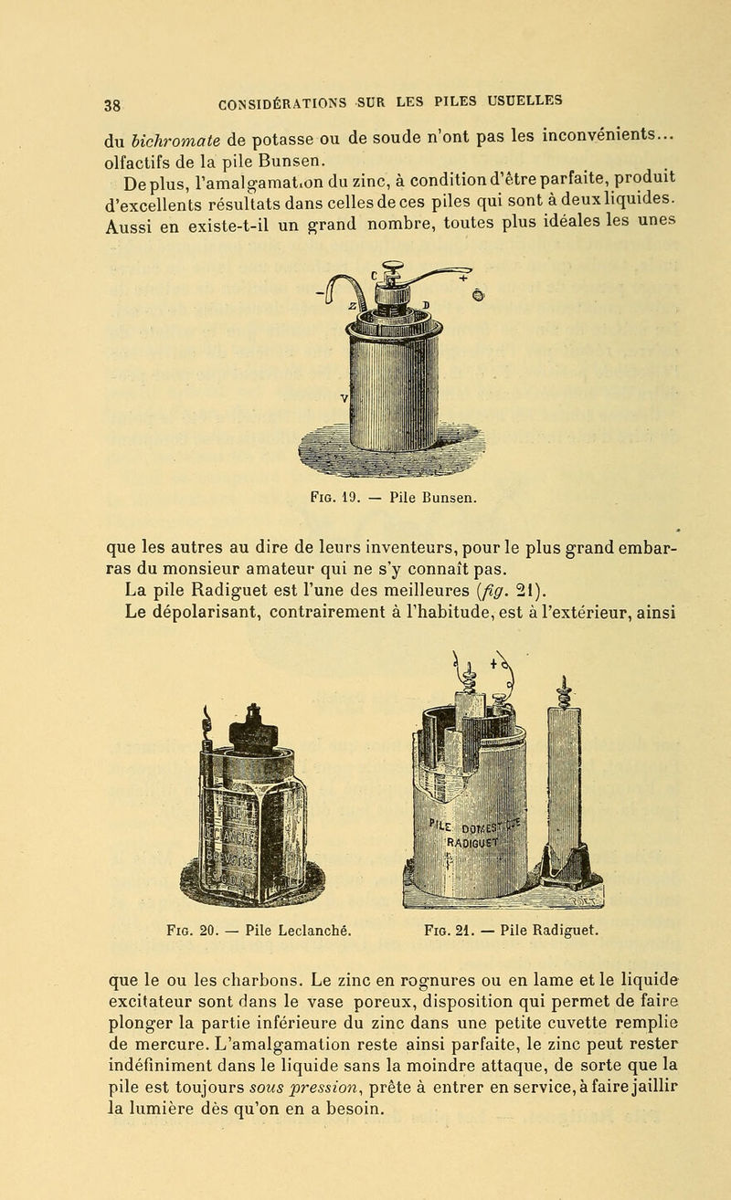 du bichromate de potasse ou de soude n'ont pas les inconvénients... olfactifs de la pile Bunsen. Déplus, r amalgamation du zinc, à condition d'être parfaite, produit d'excellents résultats dans celles de ces piles qui sont à deux liquides. Aussi en existe-t-il un grand nombre, toutes plus idéales les unes FiG. 19. — Pile Bunsen. que les autres au dire de leurs inventeurs, pour le plus grand embar- ras du monsieur amateur qui ne s'y connaît pas. La pile Radiguet est l'une des meilleures {fig. 21). Le dépolarisant, contrairement à l'habitude, est à l'extérieur, ainsi FiG. 20. — Pile Leclanché. FiG. 21. — Pile Radiguet. que le ou les charbons. Le zinc en rognures ou en lame et le liquide excitateur sont dans le vase poreux, disposition qui permet de faire plonger la partie inférieure du zinc dans une petite cuvette remplie de mercure. L'amalgamation reste ainsi parfaite, le zinc peut rester indéfiniment dans le liquide sans la moindre attaque, de sorte que la pile est toujours sous pression, prête à entrer en service, à faire jaillir la lumière dès qu'on en a besoin.