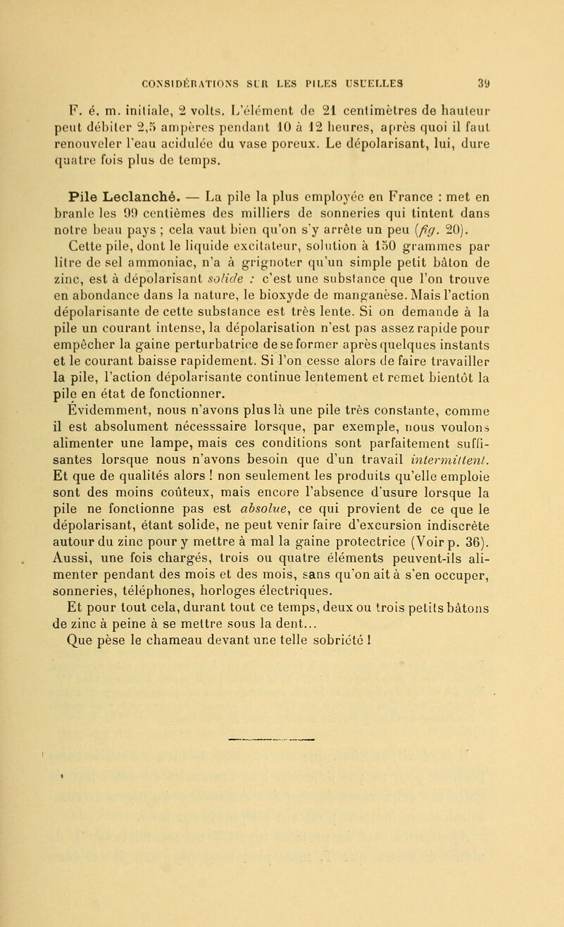 F. é. m. initiale, 2 volts. L'élément de 21 centimètres de hauteur peut débiter 2,5 ampères pendant 10 à 12 heures, après quoi il faut renouveler Teau acidulée du vase poreux. Le dépolarisant, lui, dure quatre fois plus de temps. Pile Leclanché. — La pile la plus employée en France : met en branle les 99 centièmes des milliers de sonneries qui tintent dans noire beau pays ; cela vaut bien qu'on s'y arrête un peu {fig. 20). Cette pile, dont le liquide excitateur, solution à 150 grammes par litre de sel ammoniac, n'a à grignoter qu'un simple petit bâton de zinc, est à dépolarisant solide : c'est une substance que l'on trouve en abondance dans la nature, le bioxyde de manganèse. Mais l'action dépolarisante de cette substance est très lente. Si on demande à la pile un courant intense, la dépolarisation n'est pas assez rapide pour empêcher la gaine perturbatrice de se former après quelques instants et le courant baisse rapidement. Si l'on cesse alors de faire travailler la pile, l'action dépolarisante continue lentement et remet bientôt la pile en état de fonctionner. Évidemment, nous n'avons plus là une pile très constante, comme il est absolument nécesssaire lorsque, par exemple, nous voulons alimenter une lampe, mais ces conditions sont parfaitement suffi- santes lorsque nous n'avons besoin que d'un travail intermittent. Et que de qualités alors ! non seulement les produits qu'elle emploie sont des moins coûteux, mais encore l'absence d'usure lorsque la pile ne fonctionne pas est absolue., ce qui provient de ce que le dépolarisant, étant solide, ne peut venir faire d'excursion indiscrète autour du zinc pour y mettre à mal la gaine protectrice (Voir p. 36). Aussi, une fois chargés, trois ou quatre éléments peuvent-ils ali- menter pendant des mois et des mois, sans qu'on ait à s'en occuper, sonneries, téléphones, horloges électriques. Et pour tout cela, durant tout ce temps, deux ou trois petits bâtons de zinc à peine à se mettre sous la dent... Que pèse le chameau devant une telle sobriété 1