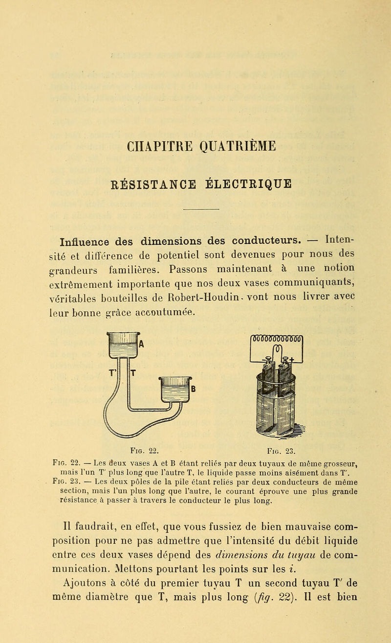 CHAPITRE QUATRIÈME RÉSISTANCE ÉLECTRIQUE Influence des dimensions des conducteurs. — Inten- sité et différence de potentiel sont devenues pour nous des grandeurs familières. Passons maintenant à une notion extrêmement importante que nos deux vases communiquants, véritables bouteilles de Robert-Houdin-vont nous livrer avec leur bonne ^râce accoutumée. FiG. 22. FiG. 23. FiG. 22. — Les deux vases A et B étant reliés par deux tuyaux de même grosseur, mais l'un T' plus long que l'autre T, le liquide passe moins aisément dans T'. FiG. 23. — Les deux pôles de la pile étant reliés par deux conducteurs de même section, mais l'un plus long que l'autre, le courant éprouve une plus grande résistance à passer à travers le conducteur le plus long. Il faudrait, en effet, que vous fussiez de bien mauvaise com- position pour ne pas admettre que l'intensité du débit liquide entre ces deux vases dépend des dimensions du tuyau de com- munication. Mettons pourtant les points sur les i. Ajoutons à côté du premier tuyau T un second tuyau T' de même diamètre que T, mais plus long [fig. 22). Il est bien