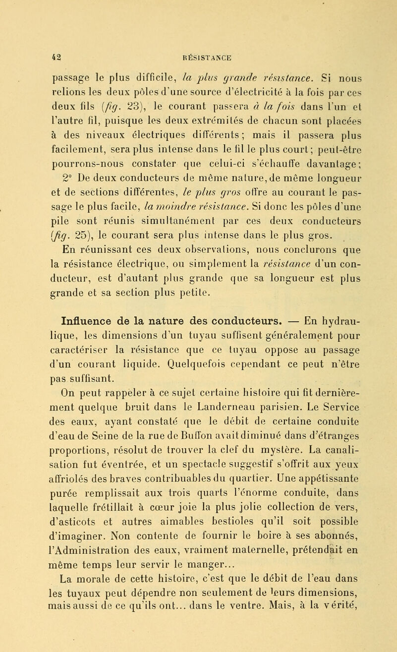 passage le plus difficile, la plus grande rhistance. Si nous relions les deux pôles d'une source d'électricité à la fois par ces deux fils [fig. 23), le courant passera à la fois dans l'un et l'autre fil, puisque les deux extrémités de chacun sont placées à des niveaux électriques différents; mais il passera plus facilement, sera plus intense dans le iil le plus court; peut-être pourrons-nous constater que celui-ci s'échauffe davantage ; 2° De deux conducteurs de même nature, de même longueur et de sections différentes, le plus gros offre au courant le pas- sage le plus facile, la moindre résistance. Si donc les pôles d'une pile sont réunis simultanément par ces deux conducteurs (Jig. 25), le courant sera plus intense dans le plus gros. En réunissant ces deux observations, nous conclurons que la résistance électrique, ou simplement la résistance d'un con- ducteur, est d'autant plus grande que sa longueur est plus grande et sa section plus petite. Influence de la nature des conducteurs. — En hydrau- lique, les dimensions d'un tuyau suffisent généralement pour caractériser la résistance que ce tuyau oppose au passage d'un courant liquide. Quelquefois cependant ce peut n'être pas suffisant. On peut rappeler à ce sujet certaine histoire qui fit dernière- ment quelque bruit dans le Landerneau parisien. Le Service des eaux, ayant constaté que le débit de certaine conduite d'eau de Seine de la rue de Buffon avait diminué dans d'étranges proportions, résolut de trouver la clef du mystère. La canali- sation fut éventrée, et un spectacle suggestif s'offrit aux yeux affriolés des braves contribuables du quartier. Une appétissante purée remplissait aux trois quarts l'énorme conduite, dans laquelle frétillait à cœur joie la plus jolie collection de vers, d'asticots et autres aimables bestioles qu'il soit possible d'imaginer. Non contente de fournir le boire à ses abonnés, l'Administration des eaux, vraiment maternelle, prétendait en même temps leur servir le manger... La morale de cette histoire, c'est que le débit de l'eau dans les tuyaux peut dépendre non seulement de l£urs dimensions, mais aussi de ce qu'ils ont... dans le ventre. Mais, à la vérité,